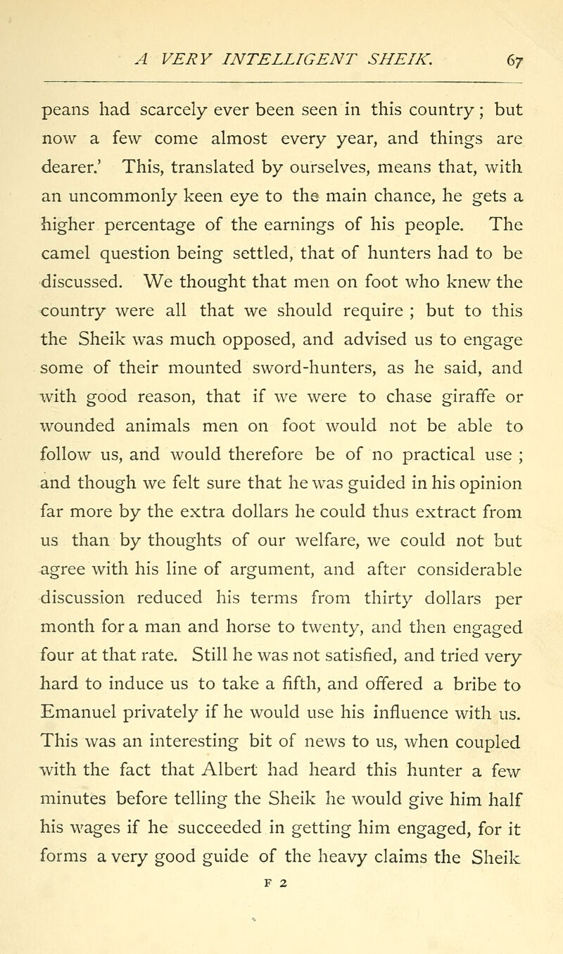 peans had scarcely ever been seen in this country; but now a few come almost every year, and things are dearer.' This, translated by ourselves, means that, with an uncommonly keen eye to the main chance, he gets a higher percentage of the earnings of his people. The camel question being settled, that of hunters had to be discussed. We thought that men on foot who knew the country were all that we should require ; but to this the Sheik was much opposed, and advised us to engage some of their mounted sword-hunters, as he said, and with good reason, that if we were to chase giraffe or wounded animals men on foot would not be able to follow us, and would therefore be of no practical use ; and though we felt sure that he was guided in his opinion far more by the extra dollars he could thus extract from us than by thoughts of our welfare, we could not but agree with his line of argument, and after considerable discussion reduced his terms from thirty dollars per month for a man and horse to twenty, and then engaged four at that rate. Still he was not satisfied, and tried very hard to induce us to take a fifth, and offered a bribe to Emanuel privately if he would use his influence with us. This was an interesting bit of news to us, when coupled with the fact that Albert had heard this hunter a few minutes before telling the Sheik he would give him half his wages if he succeeded in getting him engaged, for it forms a very good guide of the heavy claims the Sheik f 2