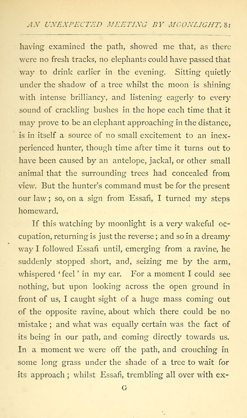 AN UNEXPECTED MEETING BY MOONLIGHT. Si having examined the path, showed me that, as there were no fresh tracks, no elephants could have passed that way to drink earlier in the evening. Sitting quietly under the shadow of a tree whilst the moon is shining with intense brilliancy, and listening eagerly to every sound of crackling bushes in the hope each time that it may prove to be an elephant approaching in the distance, is in itself a source of no small excitement to an inex- perienced hunter, though time after time it turns out to have been caused by an antelope, jackal, or other small animal that the surrounding trees had concealed from view. But the hunter's command must be for the present our law; so, on a sign from Essafi, I turned my steps homeward. If this watching by moonlight is a very wakeful oc- cupation, returning is just the reverse; and so in a dreamy way I followed Essafi until, emerging from a ravine, he suddenly stopped short, and, seizing me by the arm, whispered 'feel '.in my ear. For a moment I could see nothing, but upon looking across the open ground in front of us, I caught sight of a huge mass coming out of the opposite ravine, about which there could be no mistake ; and what was equally certain was the fact of its being in our path, and coming directly towards us. In a moment we were off the path, and crouching in some lone grass under the shade of a tree to wait for its approach ; whilst Essafi, trembling all over with ex- G