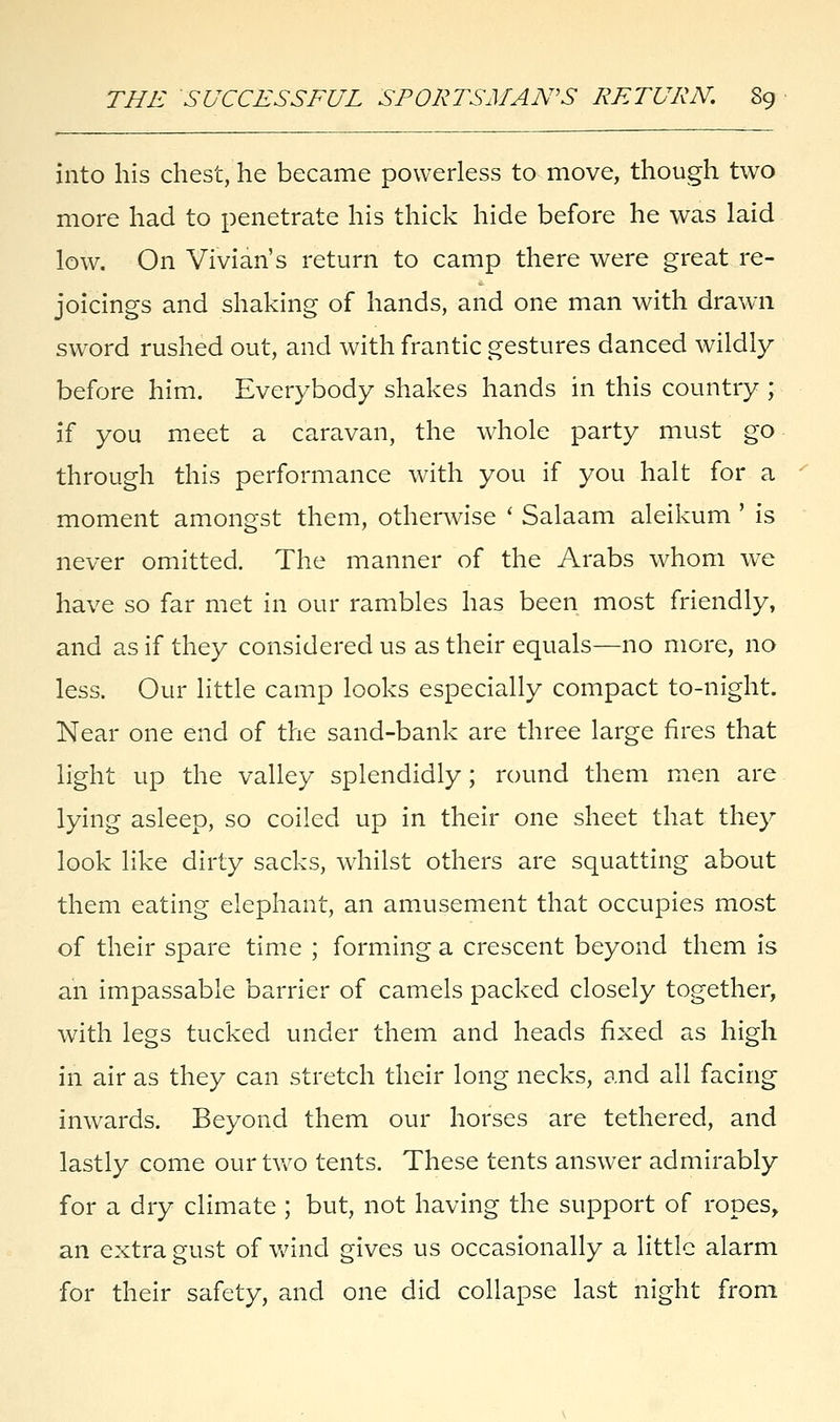 into his chest, he became powerless to move, though two more had to penetrate his thick hide before he was laid low. On Vivian's return to camp there were great re- joicings and shaking of hands, and one man with drawn sword rushed out, and with frantic gestures danced wildly before him. Everybody shakes hands in this country ; if you meet a caravan, the whole party must go through this performance with you if you halt for a moment amongst them, otherwise ' Salaam aleikum ' is never omitted. The manner of the Arabs whom we have so far met in our rambles has been most friendly, and as if they considered us as their equals—no more, no less. Our little camp looks especially compact to-night. Near one end of the sand-bank are three large fires that light up the valley splendidly; round them men are lying asleep, so coiled up in their one sheet that they look like dirty sacks, whilst others are squatting about them eating elephant, an amusement that occupies most of their spare time ; forming a crescent beyond them is an impassable barrier of camels packed closely together, with legs tucked under them and heads fixed as high in air as they can stretch their long necks, and all facing inwards. Beyond them our horses are tethered, and lastly come our two tents. These tents answer admirably for a dry climate ; but, not having the support of ropes, an extra gust of wind gives us occasionally a little alarm for their safety, and one did collapse last night from