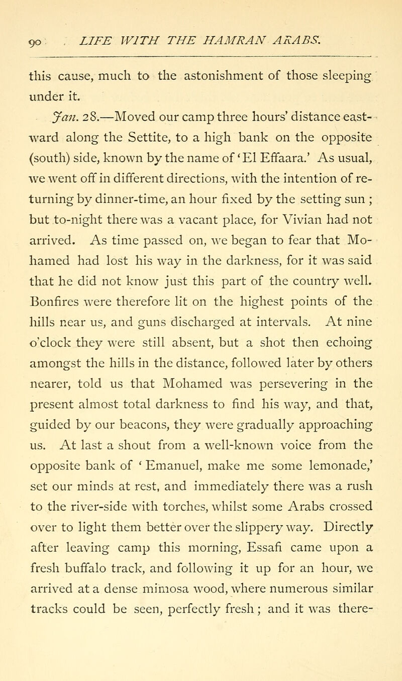 this cause, much to the astonishment of those sleeping under it. Jan. 28.—Moved our camp three hours' distance east- ward along the Settite, to a high bank on the opposite (south) side, known by the name of 'El Effaara.' As usual, we went off in different directions, with the intention of re- turning by dinner-time, an hour fixed by the setting sun ; but to-night there was a vacant place, for Vivian had not arrived. As time passed on, we began to fear that Mo- hamed had lost his way in the darkness, for it was said that he did not know just this part of the country well. Bonfires were therefore lit on the highest points of the hills near us, and guns discharged at intervals. At nine o'clock they were still absent, but a shot then echoing amongst the hills in the distance, followed later by others nearer, told us that Mohamed was persevering in the present almost total darkness to find his way, and that, guided by our beacons, they were gradually approaching us. At last a shout from a well-known voice from the opposite bank of ' Emanuel, make me some lemonade,' set our minds at rest, and immediately there was a rush to the river-side with torches, whilst some Arabs crossed over to light them better over the slippery way. Directly after leaving camp this morning, Essafi came upon a fresh buffalo track, and following it up for an hour, we arrived at a dense mimosa wood, where numerous similar tracks could be seen, perfectly fresh; and it was there-