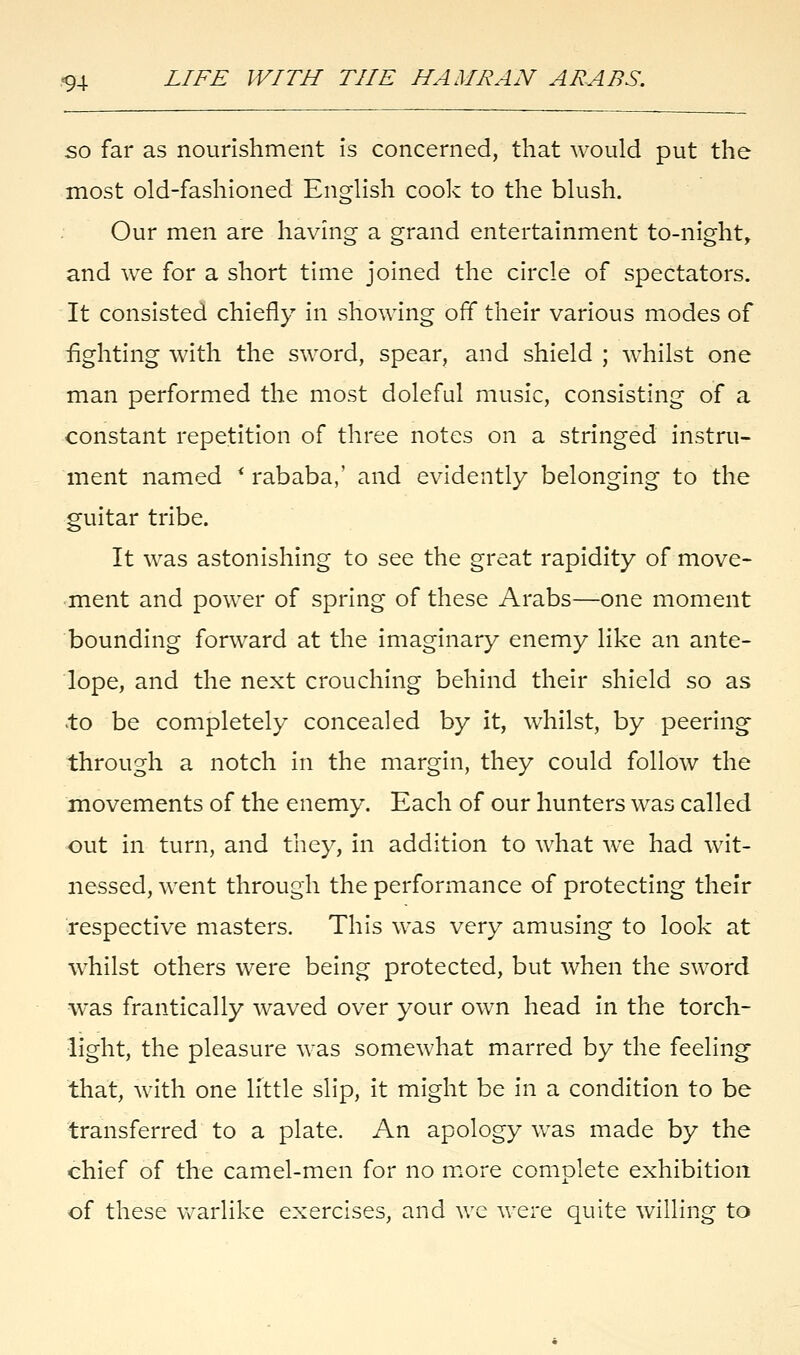 so far as nourishment is concerned, that would put the most old-fashioned English cook to the blush. Our men are having a grand entertainment to-night, and we for a short time joined the circle of spectators. It consisted chiefly in showing off their various modes of fighting with the sword, spear, and shield ; whilst one man performed the most doleful music, consisting of a constant repetition of three notes on a stringed instru- ment named * rababa,' and evidently belonging to the guitar tribe. It was astonishing to see the great rapidity of move- ment and power of spring of these Arabs—one moment bounding forward at the imaginary enemy like an ante- lope, and the next crouching behind their shield so as to be completely concealed by it, whilst, by peering through a notch in the margin, they could follow the movements of the enemy. Each of our hunters was called out in turn, and they, in addition to what we had wit- nessed, went through the performance of protecting their respective masters. This was very amusing to look at whilst others were being protected, but when the sword was frantically waved over your own head in the torch- light, the pleasure was somewhat marred by the feeling that, with one little slip, it might be in a condition to be transferred to a plate. An apology was made by the chief of the camel-men for no more complete exhibition of these warlike exercises, and we were quite willing to