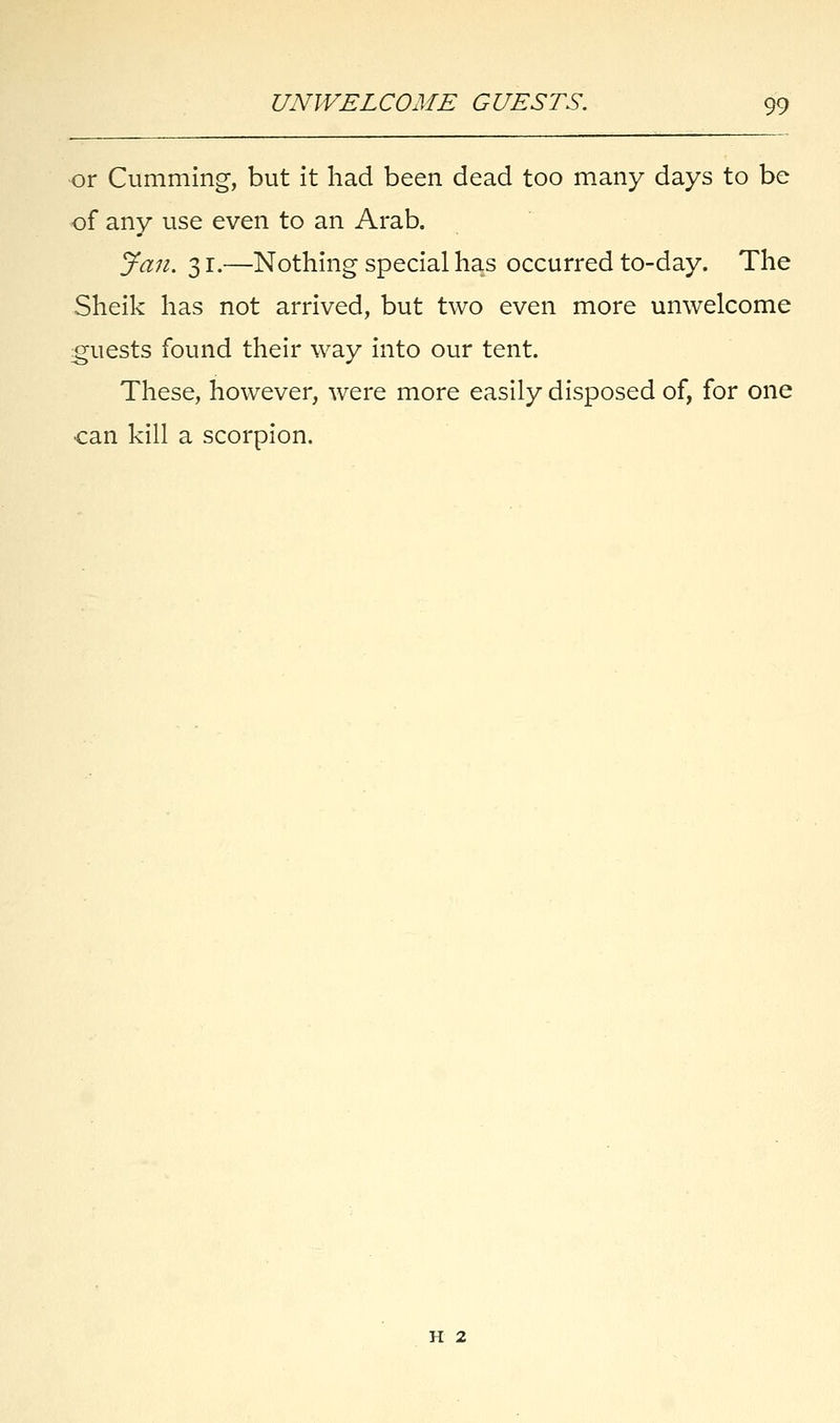 or Cumming, but it had been dead too many days to be of any use even to an Arab. Jan. 3 r.—Nothing special has occurred to-day. The Sheik has not arrived, but two even more unwelcome guests found their way into our tent. These, however, were more easily disposed of, for one can kill a scorpion. h 2