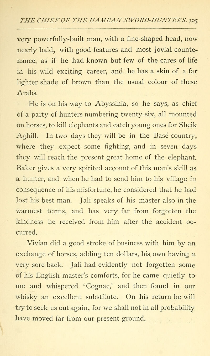 very powerfully-built man, with a fine-shaped head, now nearly bald, with good features and most jovial counte- nance, as if he had known but few of the cares of life in his wild exciting career, and he has a skin of a far lighter shade of brown than the usual colour of these Arabs. He is on his way to Abyssinia, so he says, as chief of a party of hunters numbering twenty-six, all mounted on horses, to kill elephants and catch young ones for Sheik Aghill. In two days they will be in the Base country, where they expect some fighting, and in seven days they will reach the present great home of the elephant. Baker gives a very spirited account of this man's skill as a hunter, and when he had to send him to his village in consequence of his misfortune, he considered that he had lost his best man. Jali speaks of his master also in the warmest terms, and has very far from forgotten the kindness he received from him after the accident oc- curred. Vivian did a good stroke of business with him by an exchange of horses, adding ten dollars, his own having a very sore back. Jali had evidently not forgotten some of his English master's comforts, for he came quietly to me and whispered ' Cognac,' and then found in our whisky an excellent substitute. On his return he will try to seek us out again, for we shall not in all probability have moved far from our present ground.