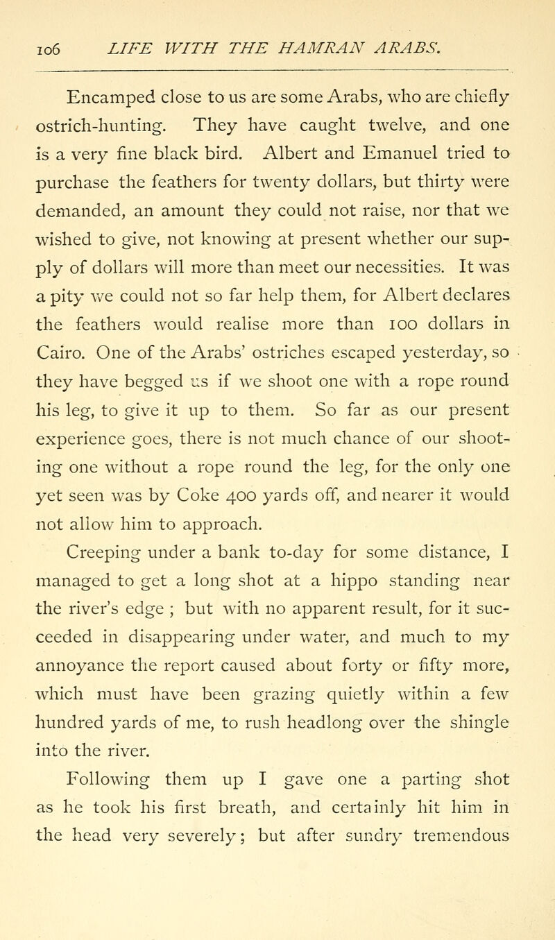 Encamped close to us are some Arabs, who are chiefly ostrich-hunting. They have caught twelve, and one is a very fine black bird. Albert and Emanuel tried to purchase the feathers for twenty dollars, but thirty were demanded, an amount they could not raise, nor that we wished to give, not knowing at present whether our sup- ply of dollars will more than meet our necessities. It was a pity we could not so far help them, for Albert declares the feathers would realise more than ioo dollars in Cairo. One of the Arabs' ostriches escaped yesterday, so they have begged us if we shoot one with a rope round his leg, to give it up to them. So far as our present experience goes, there is not much chance of our shoot- ing one without a rope round the leg, for the only one yet seen was by Coke 400 yards off, and nearer it would not allow him to approach. Creeping under a bank to-day for some distance, I managed to get a long shot at a hippo standing near the river's edge ; but with no apparent result, for it suc- ceeded in disappearing under water, and much to my annoyance the report caused about forty or fifty more, which must have been grazing quietly within a few hundred yards of me, to rush headlong over the shingle into the river. Following them up I gave one a parting shot as he took his first breath, and certainly hit him in the head very severely; but after sundry tremendous