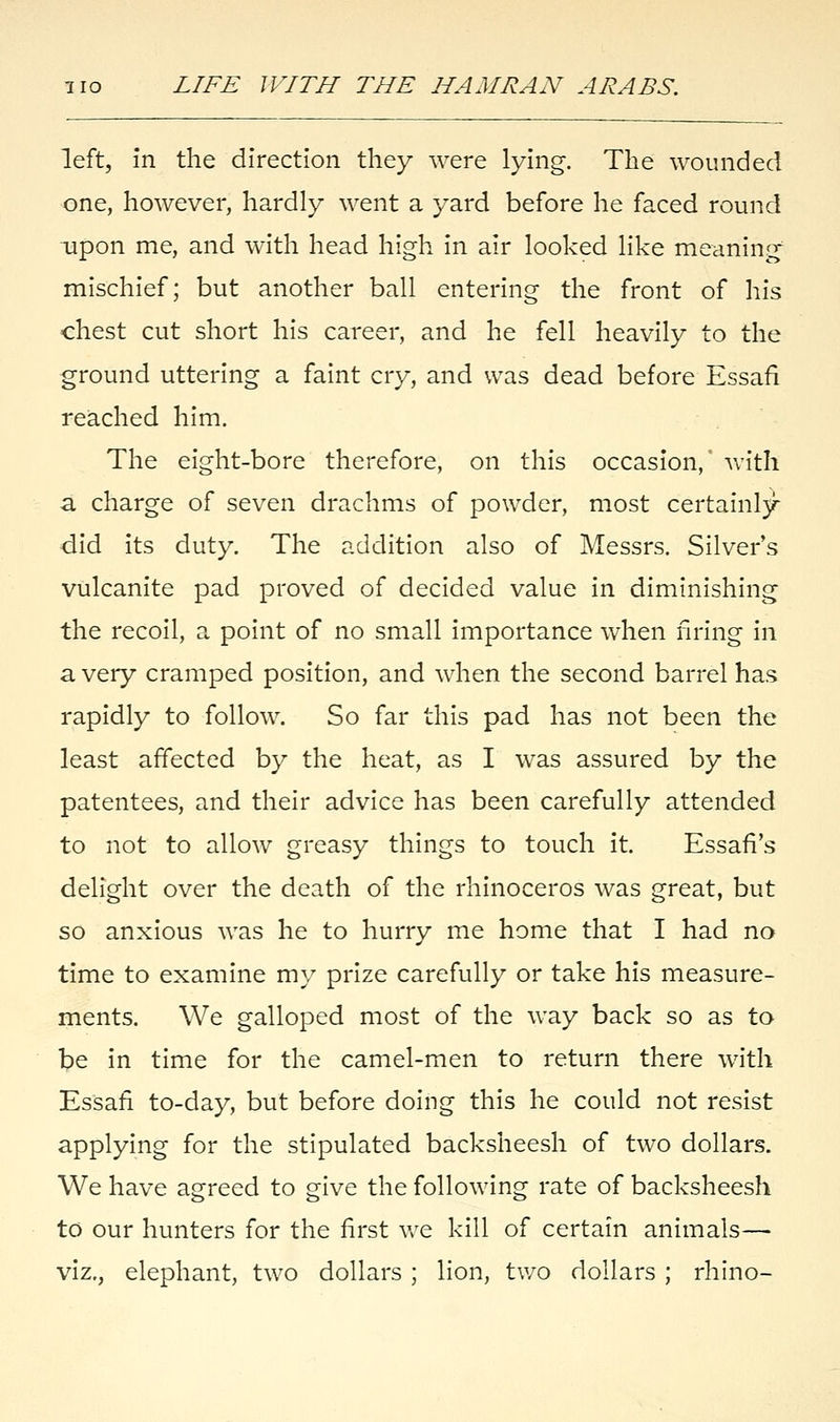 left, in the direction they were lying. The wounded one, however, hardly went a yard before he faced round upon me, and with head high in air looked like meaning mischief; but another ball entering the front of his chest cut short his career, and he fell heavily to the ground uttering a faint cry, and was dead before Essafi reached him. The eight-bore therefore, on this occasion, with a charge of seven drachms of powder, most certainly did its duty. The addition also of Messrs. Silvers vulcanite pad proved of decided value in diminishing the recoil, a point of no small importance when firing in a very cramped position, and when the second barrel has rapidly to follow. So far this pad has not been the least affected by the heat, as I was assured by the patentees, and their advice has been carefully attended to not to allow greasy things to touch it. Essafi's delight over the death of the rhinoceros was great, but so anxious was he to hurry me home that I had no time to examine my prize carefully or take his measure- ments. We galloped most of the way back so as to be in time for the camel-men to return there with Essafi to-day, but before doing this he could not resist applying for the stipulated backsheesh of two dollars. We have agreed to give the following rate of backsheesh to our hunters for the first we kill of certain animals— viz., elephant, two dollars ; lion, two dollars ; rhino-