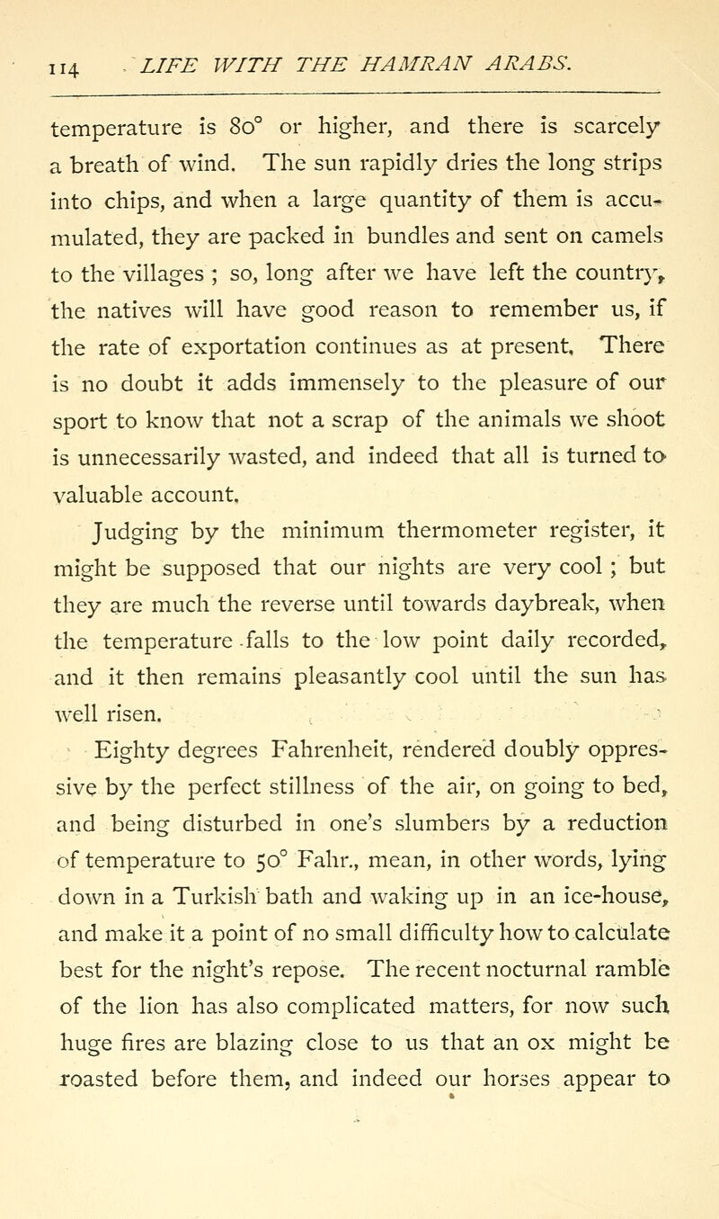 temperature is So° or higher, and there is scarcely a breath of wind. The sun rapidly dries the long strips into chips, and when a large quantity of them is accu- mulated, they are packed in bundles and sent on camels to the villages ; so, long after we have left the country, the natives will have good reason to remember us, if the rate of exportation continues as at present. There is no doubt it adds immensely to the pleasure of our sport to know that not a scrap of the animals we shoot is unnecessarily wasted, and indeed that all is turned to valuable account. Judging by the minimum thermometer register, it might be supposed that our nights are very cool; but they are much the reverse until towards daybreak, when the temperature falls to the low point daily recorded, and it then remains pleasantly cool until the sun has well risen. Eighty degrees Fahrenheit, rendered doubly oppres- sive by the perfect stillness of the air, on going to bed, and being disturbed in one's slumbers by a reduction of temperature to 500 Fahr., mean, in other words, lying down in a Turkish bath and waking up in an ice-house, and make it a point of no small difficulty how to calculate best for the night's repose. The recent nocturnal ramble of the lion has also complicated matters, for now such huge fires are blazing close to us that an ox might be roasted before them, and indeed our horses appear to