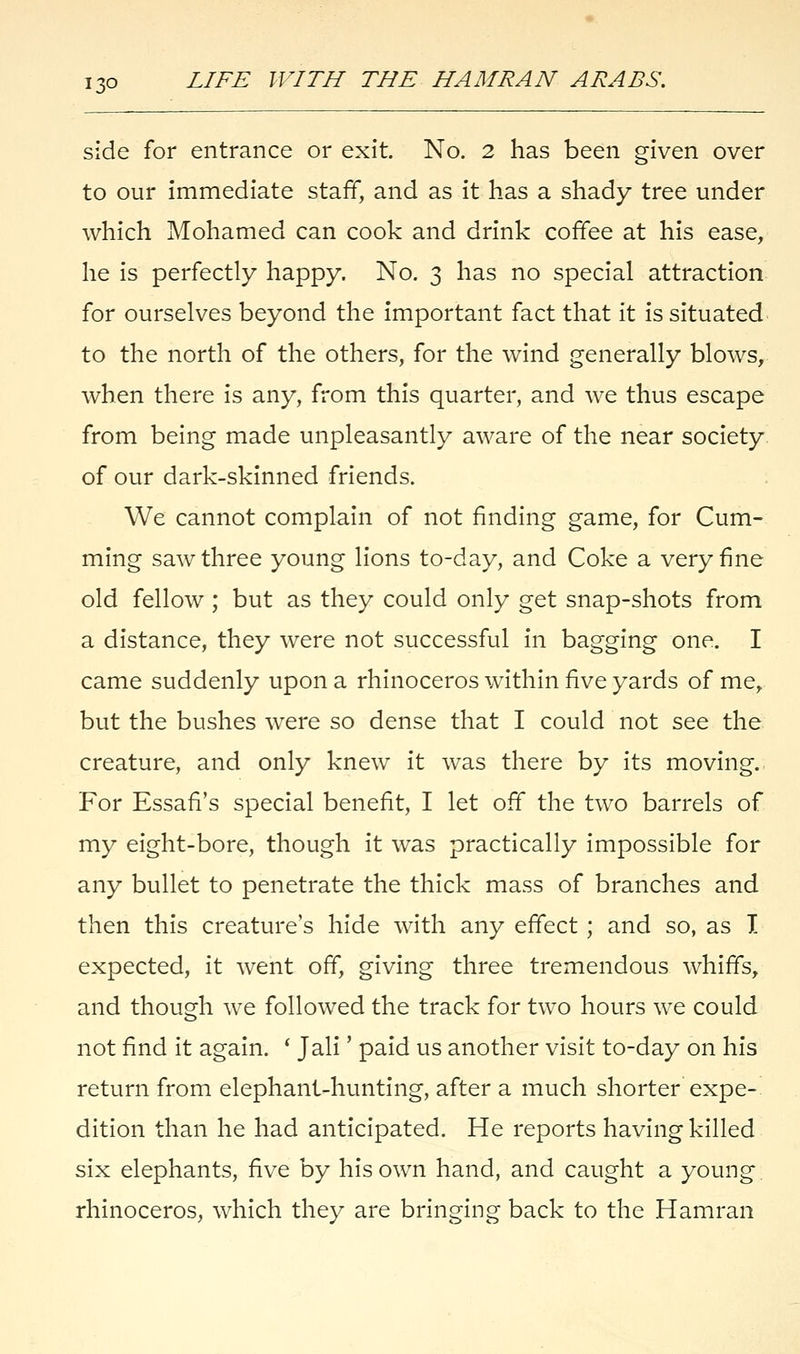 side for entrance or exit. No. 2 has been given over to our immediate staff, and as it has a shady tree under which Mohamed can cook and drink coffee at his ease, he is perfectly happy. No. 3 has no special attraction for ourselves beyond the important fact that it is situated to the north of the others, for the wind generally blows, when there is any, from this quarter, and we thus escape from being made unpleasantly aware of the near society of our dark-skinned friends. We cannot complain of not finding game, for Cum- ming saw three young lions to-day, and Coke a very fine old fellow ; but as they could only get snap-shots from a distance, they were not successful in bagging one. I came suddenly upon a rhinoceros within five yards of me, but the bushes were so dense that I could not see the creature, and only knew it was there by its moving. For Essafi's special benefit, I let off the two barrels of my eight-bore, though it was practically impossible for any bullet to penetrate the thick mass of branches and then this creature's hide with any effect ; and so, as I expected, it went off, giving three tremendous whiffs, and though we followed the track for two hours we could not find it again. ' Jali' paid us another visit to-day on his return from elephant-hunting, after a much shorter expe- dition than he had anticipated. He reports having killed six elephants, five by his own hand, and caught a young, rhinoceros, which they are bringing back to the Hamran