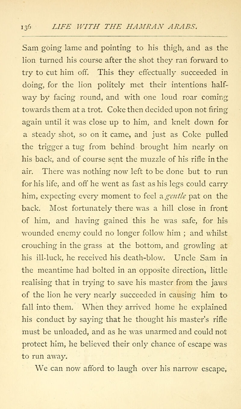 jv Sam going lame and pointing to his thigh, and as the lion turned his course after the shot they ran forward to try to cut him off. This they effectually succeeded in doing, for the lion politely met their intentions half- way by facing round, and with one loud roar coming towards them at a trot. Coke then decided upon not firing again until it was close up to him, and knelt down for a steady shot, so on it came, and just as Coke pulled the trigger a tug from behind brought him nearly on his back, and of course sent the muzzle of his rifle in the air. There was nothing now left to be done but to run for his life, and off he went as fast as his legs could carry him, expecting every moment to feel a gentle pat on the back. Most fortunately there was a hill close in front of him, and having gained this he was safe, for his wounded enemy could no longer follow him ; and whilst crouching in the grass at the bottom, and growling at his ill-luck, he received his death-blow. Uncle Sam in the meantime had bolted in an opposite direction, little realising that in trying to save his master from the jaws of the lion he very nearly succeeded in causing him to fall into them. When they arrived home he explained his conduct by saying that he thought his master's rifle must be unloaded, and as he was unarmed and could not protect him, he believed their only chance of escape was to run away. We can now afford to laugh over his narrow escape,
