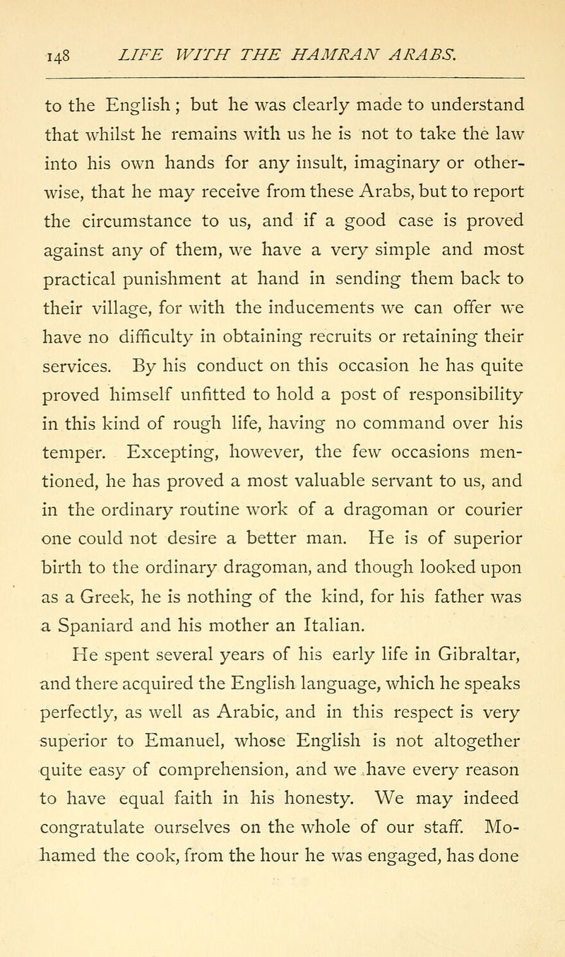 to the English ; but he was clearly made to understand that whilst he remains with us he is not to take the law into his own hands for any insult, imaginary or other- wise, that he may receive from these Arabs, but to report the circumstance to us, and if a good case is proved against any of them, we have a very simple and most practical punishment at hand in sending them back to their village, for with the inducements we can offer we have no difficulty in obtaining recruits or retaining their services. By his conduct on this occasion he has quite proved himself unfitted to hold a post of responsibility in this kind of rough life, having no command over his temper. Excepting, however, the few occasions men- tioned, he has proved a most valuable servant to us, and in the ordinary routine work of a dragoman or courier one could not desire a better man. He is of superior birth to the ordinary dragoman, and though looked upon as a Greek, he is nothing of the kind, for his father was a Spaniard and his mother an Italian. He spent several years of his early life in Gibraltar, and there acquired the English language, which he speaks perfectly, as well as Arabic, and in this respect is very superior to Emanuel, whose English is not altogether quite easy of comprehension, and we have every reason to have equal faith in his honesty. We may indeed congratulate ourselves on the whole of our staff. Mo- bamed the cook, from the hour he was engaged, has done