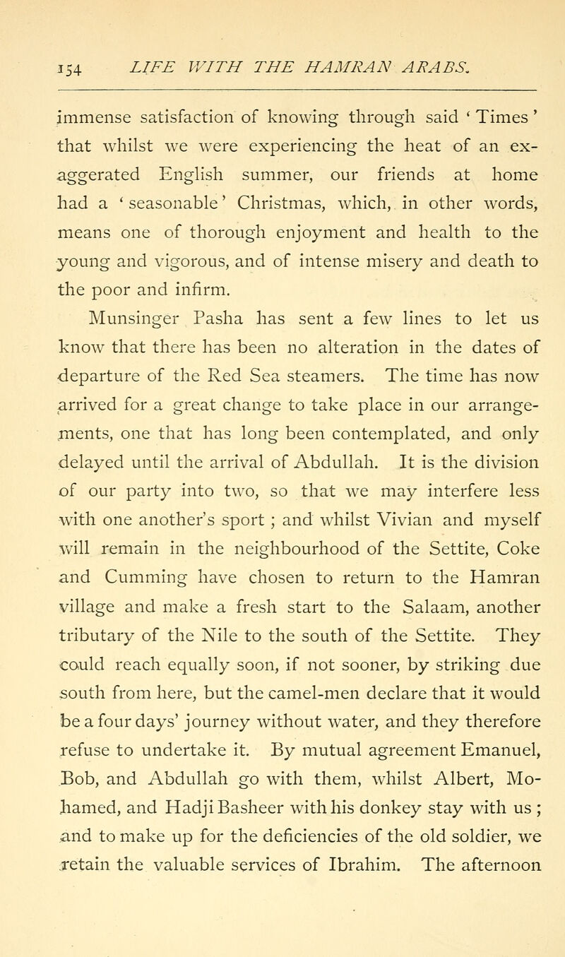 immense satisfaction of knowing through said ' Times ' that whilst we were experiencing the heat of an ex- aggerated English summer, our friends at home had a ' seasonable' Christmas, which, in other words, means one of thorough enjoyment and health to the young and vigorous, and of intense misery and death to the poor and infirm. Munsinger Pasha has sent a few lines to let us know that there has been no alteration in the dates of departure of the Red Sea steamers. The time has now arrived for a great change to take place in our arrange- ments, one that has long been contemplated, and only delayed until the arrival of Abdullah. It is the division of our party into two, so that we may interfere less with one another's sport ; and whilst Vivian and myself will remain in the neighbourhood of the Settite, Coke and Cumming have chosen to return to the Hamran village and make a fresh start to the Salaam, another tributary of the Nile to the south of the Settite. They could reach equally soon, if not sooner, by striking due south from here, but the camel-men declare that it would be a four days' journey without water, and they therefore refuse to undertake it. By mutual agreement Emanuel, Bob, and Abdullah go with them, whilst Albert, Mo- hamed, and Hadji Basheer with his donkey stay with us ; and to make up for the deficiencies of the old soldier, we .retain the valuable services of Ibrahim. The afternoon