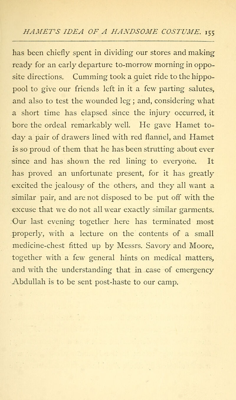 has been chiefly spent in dividing our stores and making ready for an early departure to-morrow morning in oppo- site directions. Cumming took a quiet ride to the hippo- pool to give our friends left in it a few parting salutes, and also to test the wounded leg; and, considering what a short time has elapsed since the injury occurred, it bore the ordeal remarkably well. He gave Hamet to- day a pair of drawers lined with red flannel, and Hamet is so proud of them that he has been strutting about ever since and has shown the red lining to everyone. It has proved an unfortunate present, for it has greatly excited the jealousy of the others, and they all want a similar pair, and are not disposed to be put off with the excuse that we do not all wear exactly similar garments. Our last evening together here has terminated most properly, with a lecture on the contents of a small medicine-chest fitted up by Messrs. Savory and Moore, together with a few general hints on medical matters, and with the understanding that in case of emergency Abdullah is to be sent post-haste to our camp.