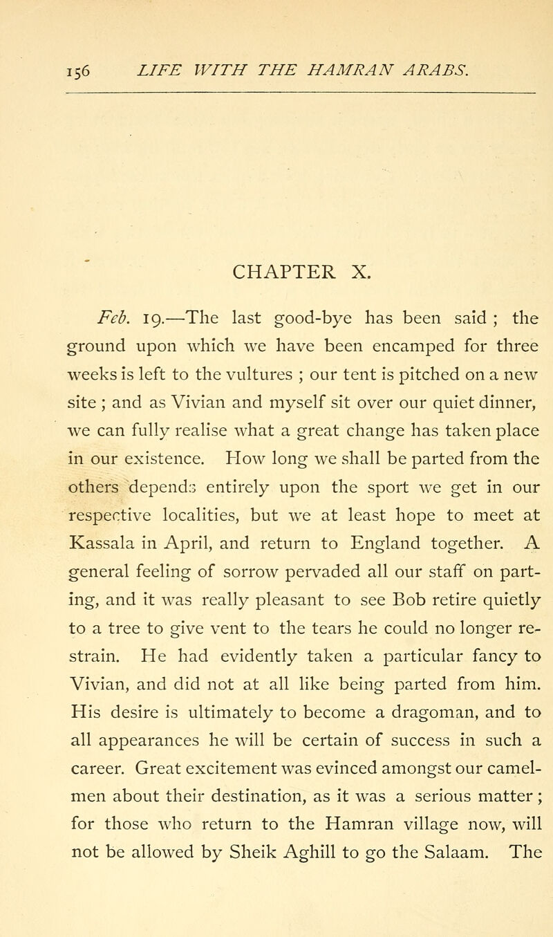 CHAPTER X. Feb. 19.—-The last good-bye has been said ; the ground upon which we have been encamped for three weeks is left to the vultures ; our tent is pitched on a new site ; and as Vivian and myself sit over our quiet dinner, we can fully realise what a great change has taken place in our existence. How long we shall be parted from the others depends entirely upon the sport we get in our respective localities, but we at least hope to meet at Kassala in April, and return to England together. A general feeling of sorrow pervaded all our staff on part- ing, and it was really pleasant to see Bob retire quietly to a tree to give vent to the tears he could no longer re- strain. He had evidently taken a particular fancy to Vivian, and did not at all like being parted from him. His desire is ultimately to become a dragoman, and to all appearances he will be certain of success in such a career. Great excitement was evinced amongst our camel- men about their destination, as it was a serious matter; for those who return to the Hamran village now, will not be allowed by Sheik Aghill to go the Salaam. The