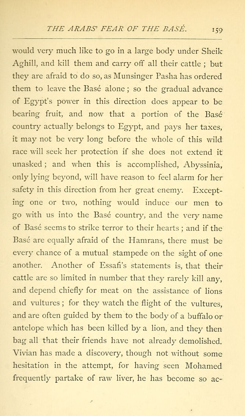 would very much like to go in a large body under Sheik Aghill, and kill them and carry off all their cattle ; but they are afraid to do so, as Munsinger Pasha has ordered them to leave the Base alone; so the gradual advance of Egypt's power in this direction does appear to be bearing fruit, and now that a portion of the Base country actually belongs to Egypt, and pays her taxes, it may not be very long before the whole of this wild race will seek her protection if she does not extend it unasked; and when this is accomplished, Abyssinia, only lying beyond, will have reason to feel alarm for her safety in this direction from her great enemy. Except- ing one or two, nothing would induce our men to go with us into the Base country, and the very name of Base seems to strike terror to their hearts ; and if the Base are equally afraid of the Hamrans, there must be every chance of a mutual stampede on the sight of one another. Another of Essafi's statements is, that their cattle are so limited in number that they rarely kill any, and depend chiefly for meat on the assistance of lions and vultures ; for they watch the flight of the vultures, and are often guided by them to the body of a buffalo or antelope which has been killed by a lion, and they then bag all that their friends have not already demolished. Vivian has made a discovery, though not without some hesitation in the attempt, for having seen Mohamed frequently partake of raw liver, he has become so ac-