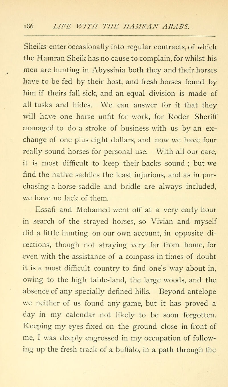 Sheiks enter occasionally into regular contracts, of which the Hamran Sheik has no cause to complain, for whilst his men are hunting in Abyssinia both they and their horses have to be fed by their host, and fresh horses found by him if theirs fall sick, and an equal division is made of all tusks and hides. We can answer for it that they will have one horse unfit for work, for Roder Sheriff managed to do a stroke of business with us by an ex- change of one plus eight dollars, and now we have four really sound horses for personal use. With all our care, it is most difficult to keep their backs sound ; but we find the native saddles the least injurious, and as in pur- chasing a horse saddle and bridle are always included, we have no lack of them. Essafi and Mohamed went off at a very early hour in search of the strayed horses, so Vivian and myself did a little hunting on our own account, in opposite di- rections, though not straying very far from home, for even with the assistance of a compass in times of doubt it is a most difficult country to find one's way about in, owing to the high table-land, the large woods, and the absence of any specially defined hills. Beyond antelope we neither of us found any game, but it has proved a day in my calendar not likely to be soon forgotten. Keeping my eyes fixed on the ground close in front of me, I was deeply engrossed in my occupation of follow- ing up the fresh track of a buffalo, in a path through the