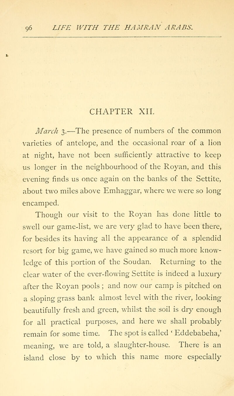 CHAPTER XII. March 3.—The presence of numbers of the common varieties of antelope, and the occasional roar of a lion at night, have not been sufficiently attractive to keep us longer in the neighbourhood of the Royan, and this evening finds us once again on the banks of the Settite, about two miles above Emhaggar, where we were so long encamped. Though our visit to the Royan has done little to swell our game-list, we are very glad to have been there, for besides its having all the appearance of a splendid resort for big game, we have gained so much more know- ledge of this portion of the Soudan. Returning to the clear water of the ever-flowing Settite is indeed a luxury after the Royan pools ; and now our camp is pitched on a sloping grass bank almost level with the river, looking beautifully fresh and green, whilst the soil is dry enough for all practical purposes, and here we shall probably remain for some time. The spot is called ' Eddebabeha,' meaning, we are told, a slaughter-house. There is an island close by to which this name more especially