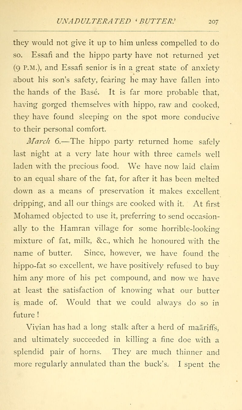 they would not give it up to him unless compelled to do so. Essafi and the hippo party have not returned yet (9 P.M.), and Essafi senior is in a great state of anxiety about his son's safety, fearing he may have fallen into the hands of the Base. It is far more probable that, having gorged themselves with hippo, raw and cooked, they have found sleeping on the spot more conducive to their personal comfort. March 6.—The hippo party returned home safely last night at a very late hour with three camels well laden with the precious food. We have now laid claim to an equal share of the fat, for after it has been melted down as a means of preservation it makes excellent dripping, and all our things are cooked with it. At first Mohamed objected to use it, preferring to send occasion- ally to the Hamran village for some horrible-looking mixture of fat, milk, &c, which he honoured with the name of butter. Since, however, we have found the hippo-fat so excellent, we have positively refused to buy him any more of his pet compound, and now we have at least the satisfaction of knowing what our butter is made of. Would that we could always do so in future ! Vivian has had a long stalk after a herd of maariffs, and ultimately succeeded in killing a fine doe with a splendid pair of horns. They are much thinner and more regularly annulated than the buck's. I spent the