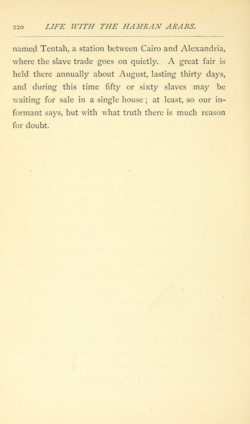 named Tentah, a station between Cairo and Alexandria, where the slave trade goes on quietly. A great fair is held there annually about August, lasting thirty days, and during this time fifty or sixty slaves may be waiting for sale in a single house ; at least, so our in- formant says, but with what truth there is much reason for doubt.
