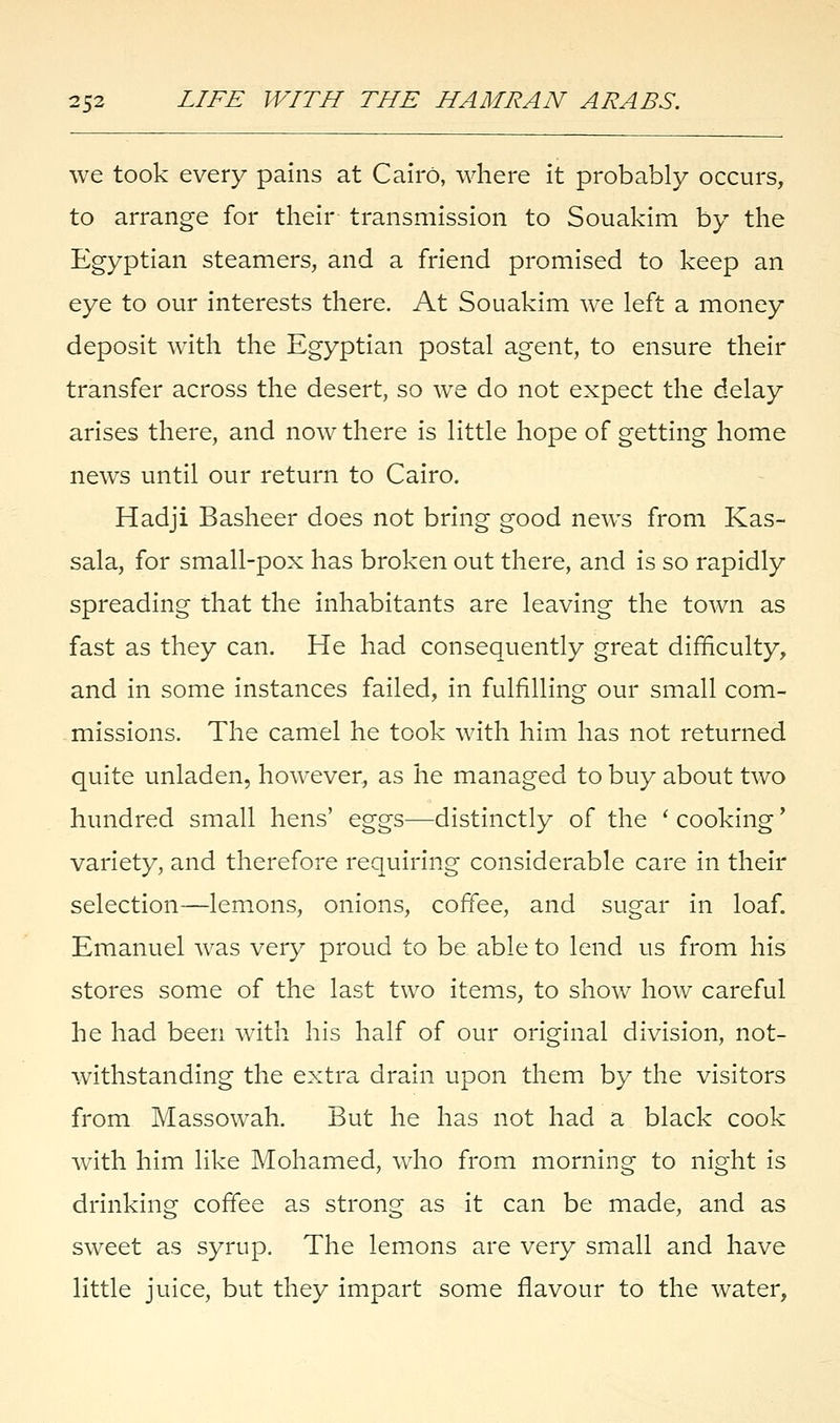 we took every pains at Cairo, where it probably occurs, to arrange for their transmission to Souakim by the Egyptian steamers, and a friend promised to keep an eye to our interests there. At Souakim we left a money deposit with the Egyptian postal agent, to ensure their transfer across the desert, so we do not expect the delay arises there, and now there is little hope of getting home news until our return to Cairo. Hadji Basheer does not bring good news from Kas- sala, for small-pox has broken out there, and is so rapidly spreading that the inhabitants are leaving the town as fast as they can. He had consequently great difficulty, and in some instances failed, in fulfilling our small com- missions. The camel he took with him has not returned quite unladen, however, as he managed to buy about two hundred small hens' eggs—distinctly of the ' cooking' variety, and therefore requiring considerable care in their selection—lemons, onions, coffee, and sugar in loaf. Emanuel was very proud to be able to lend us from his stores some of the last two items, to show how careful he had been with his half of our original division, not- withstanding the extra drain upon them by the visitors from Massowah. But he has not had a black cook with him like Mohamed, who from morning to night is drinking coffee as strong as it can be made, and as sweet as syrup. The lemons are very small and have little juice, but they impart some flavour to the water,