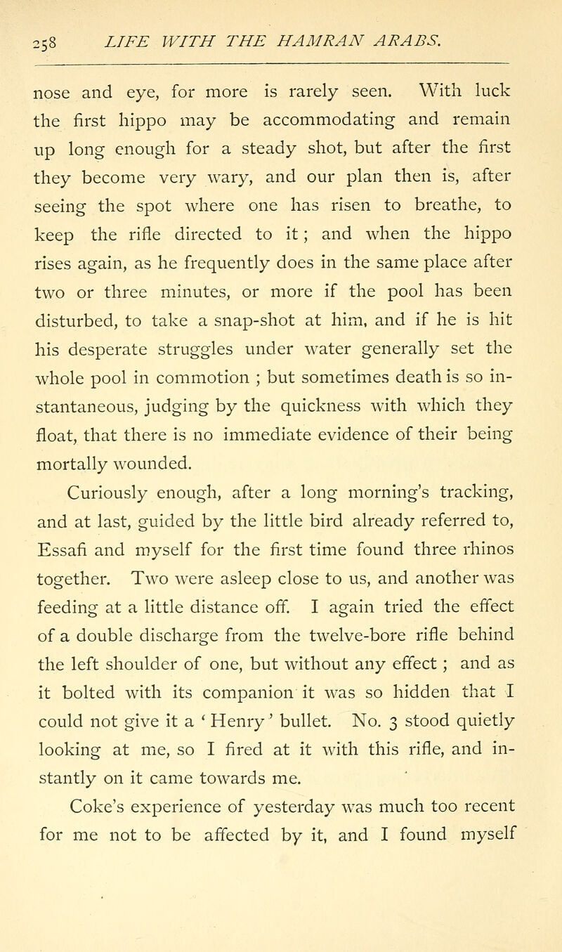 nose and eye, for more is rarely seen. With luck the first hippo may be accommodating and remain up long enough for a steady shot, but after the first they become very wary, and our plan then is, after seeing the spot where one has risen to breathe, to keep the rifle directed to it; and when the hippo rises again, as he frequently does in the same place after two or three minutes, or more if the pool has been disturbed, to take a snap-shot at him, and if he is hit his desperate struggles under water generally set the whole pool in commotion ; but sometimes death is so in- stantaneous, judging by the quickness with which they float, that there is no immediate evidence of their being mortally wounded. Curiously enough, after a long morning's tracking, and at last, guided by the little bird already referred to, Essafi and myself for the first time found three rhinos together. Two were asleep close to us, and another was feeding at a little distance off. I again tried the effect of a double discharge from the twelve-bore rifle behind the left shoulder of one, but without any effect ; and as it bolted with its companion it was so hidden that I could not give it a ' Henry' bullet. No. 3 stood quietly looking at me, so I fired at it with this rifle, and in- stantly on it came towards me. Coke's experience of yesterday was much too recent for me not to be affected by it, and I found myself