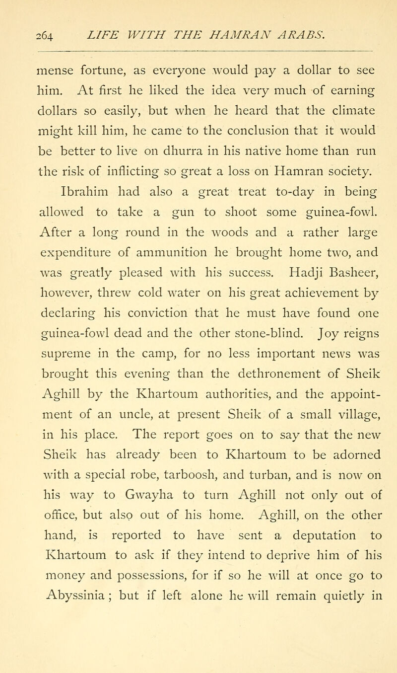 mense fortune, as everyone would pay a dollar to see him. At first he liked the idea very much of earning dollars so easily, but when he heard that the climate might kill him, he came to the conclusion that it would be better to live on dhurra in his native home than run the risk of inflicting so great a loss on Hamran society. Ibrahim had also a great treat to-day in being allowed to take a gun to shoot some guinea-fowl. After a long round in the woods and a rather large expenditure of ammunition he brought home two, and was greatly pleased with his success. Hadji Basheer, however, threw cold water on his great achievement by declaring his conviction that he must have found one guinea-fowl dead and the other stone-blind. Joy reigns supreme in the camp, for no less important news was brought this evening than the dethronement of Sheik Aghill by the Khartoum authorities, and the appoint- ment of an uncle, at present Sheik of a small village, in his place. The report goes on to say that the new Sheik has already been to Khartoum to be adorned with a special robe, tarboosh, and turban, and is now on his way to Gwayha to turn Aghill not only out of office, but also out of his home. Aghill, on the other hand, is reported to have sent a deputation to Khartoum to ask if they intend to deprive him of his money and possessions, for if so he will at once go to Abyssinia ; but if left alone he will remain quietly in