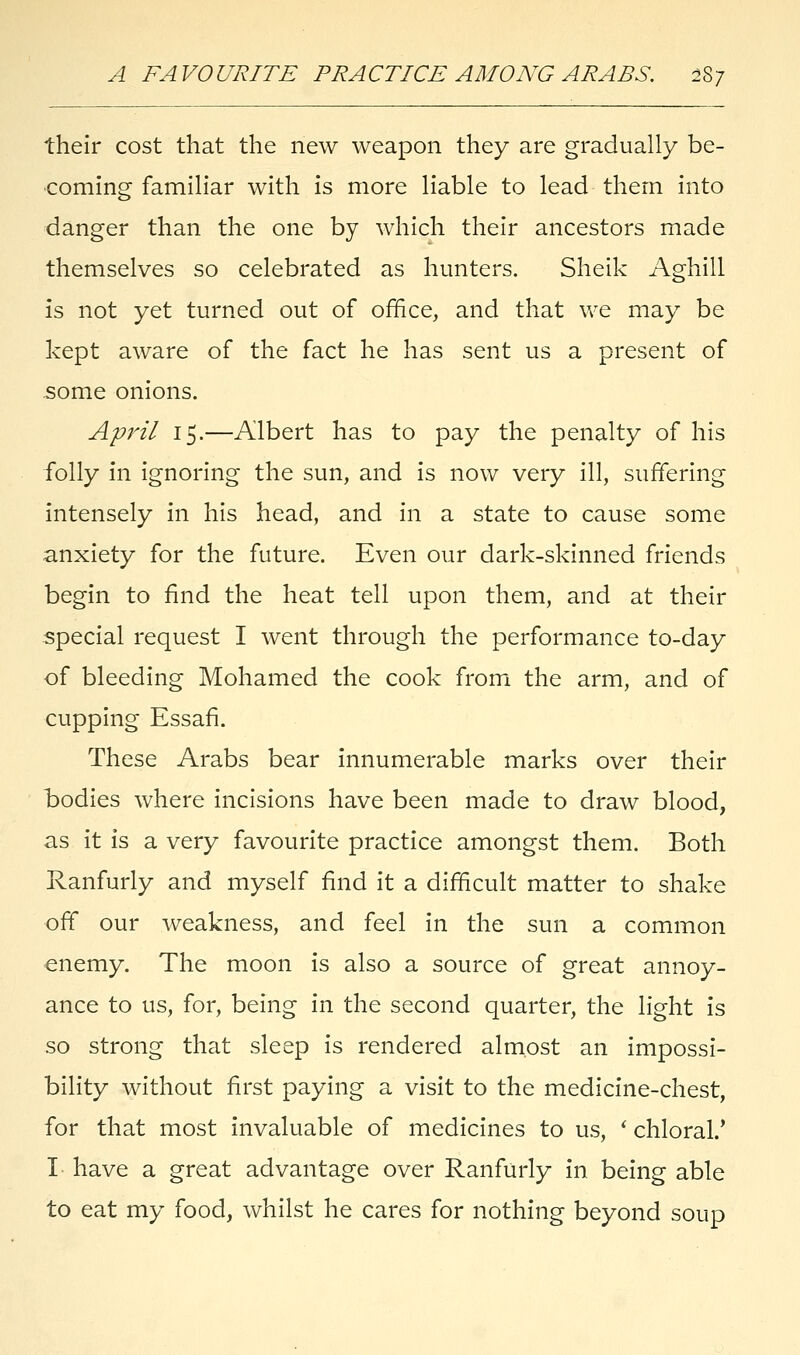 their cost that the new weapon they are gradually be- coming familiar with is more liable to lead them into danger than the one by which their ancestors made themselves so celebrated as hunters. Sheik Aghill is not yet turned out of office, and that we may be kept aware of the fact he has sent us a present of some onions. April 15.—Albert has to pay the penalty of his folly in ignoring the sun, and is now very ill, suffering intensely in his head, and in a state to cause some anxiety for the future. Even our dark-skinned friends begin to find the heat tell upon them, and at their special request I went through the performance to-day of bleeding Mohamed the cook from the arm, and of cupping Essafi. These Arabs bear innumerable marks over their bodies where incisions have been made to draw blood, as it is a very favourite practice amongst them. Both Ranfurly and myself find it a difficult matter to shake off our weakness, and feel in the sun a common enemy. The moon is also a source of great annoy- ance to us, for, being in the second quarter, the light is so strong that sleep is rendered almost an impossi- bility without first paying a visit to the medicine-chest, for that most invaluable of medicines to us, ' chloral.' I have a great advantage over Ranfurly in being able to eat my food, whilst he cares for nothing beyond soup