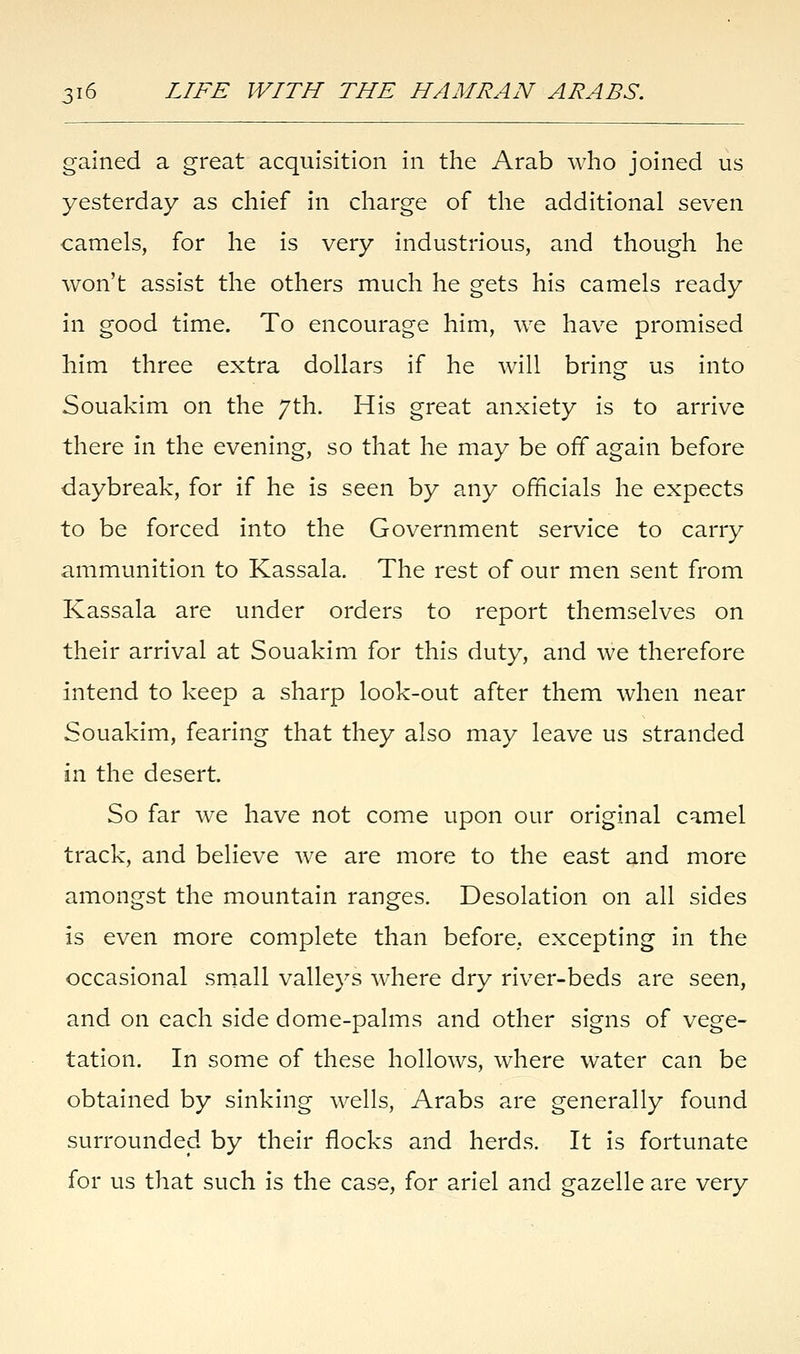 gained a great acquisition in the Arab who joined us yesterday as chief in charge of the additional seven camels, for he is very industrious, and though he won't assist the others much he gets his camels ready in good time. To encourage him, we have promised him three extra dollars if he will bring us into Souakim on the 7th. His great anxiety is to arrive there in the evening, so that he may be off again before daybreak, for if he is seen by any officials he expects to be forced into the Government service to carry ammunition to Kassala. The rest of our men sent from Kassala are under orders to report themselves on their arrival at Souakim for this duty, and we therefore intend to keep a sharp look-out after them when near Souakim, fearing that they also may leave us stranded in the desert. So far we have not come upon our original camel track, and believe we are more to the east and more amongst the mountain ranges. Desolation on all sides is even more complete than before,, excepting in the occasional small valleys where dry river-beds are seen, and on each side dome-palms and other signs of vege- tation. In some of these hollows, where water can be obtained by sinking wells, Arabs are generally found surrounded by their flocks and herds. It is fortunate for us that such is the case, for ariel and gazelle are very