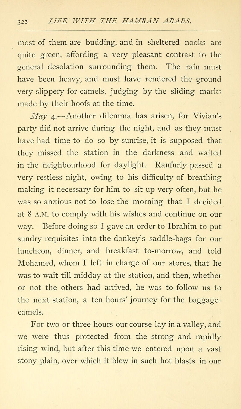 most of them are budding, and in sheltered nooks are quite green, affording a very pleasant contrast to the general desolation surrounding them. The rain must have been heavy, and must have rendered the ground very slippery for camels, judging by the sliding marks made by their hoofs at the time. May 4.—Another dilemma has arisen, for Vivian's party did not arrive during the night, and as they must have had time to do so by sunrise, it is supposed that they missed the station in the darkness and waited in the neighbourhood for daylight. Ranfurly passed a very restless night, owing to his difficulty of breathing making it necessary for him to sit up very often, but he was so anxious not to lose the morning that I decided at 8 A.M. to comply with his wishes and continue on our way. Before doing so I gave an order to Ibrahim to put sundry requisites into the donkey's saddle-bags for our luncheon, dinner, and breakfast to-morrow, and told Mohamed, whom I left in charge of our stores, that he was to wait till midday at the station, and then, whether or not the others had arrived, he was to follow us to the next station, a ten hours' journey for the baggage- camels. For two or three hours our course lay in a valley, and we were thus protected from the strong and rapidly rising wind, but after this time we entered upon a vast stony plain, over which it blew in such hot blasts in our