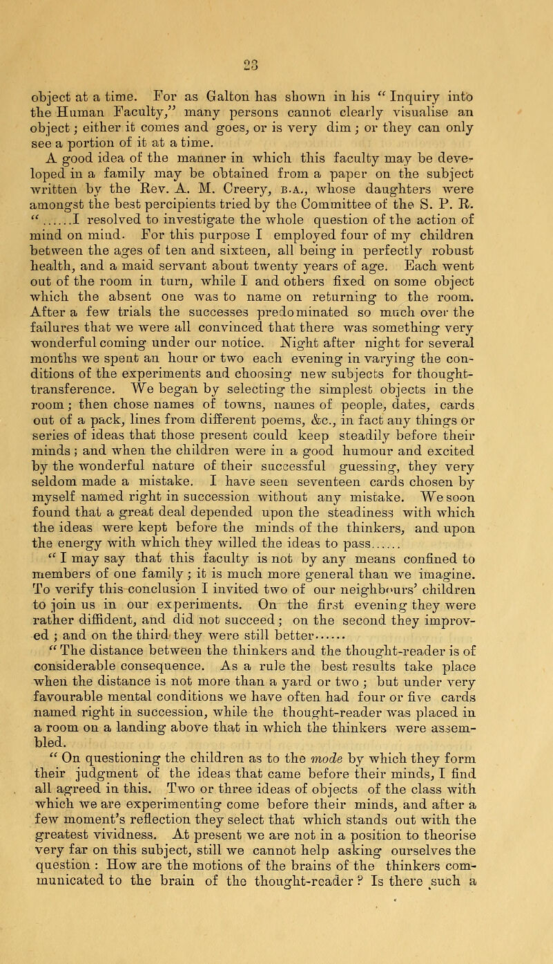 object at a time. For as Galton lias sliown in liis  Inquiry into the Human Faculty/^ many persons cannot clearly visualise an object; either it comes and goes, or is very dim; or they can only see a portion of it at a time. A good idea of the manner in which this faculty may be deve- loped in a family may be obtained from a paper on the subject wi'itten by the Rev. A. M. Creery, b.a., whose daughters were amongst the best percipients tried by the Committee of the S. P. R- '^ I resolved to investigate the whole question of the action of mind on mind. For this purpose I employed four of my children between the ages of ten and sixteen, all being in perfectly I'obust health, and a maid servant about twenty years of age. Each went out of the room in turn, while I and others fixed on some object which the absent one was to name on returning to the room. After a few trials the successes predominated so much over the failures that we were all convinced that there was something very wonderful coming under our notice. Night after night for several months we spent an hour or two each evening in varying the con- ditions of the experiments and choosing new subjects for thought- transference. We began by selecting the simplest objects in the room; then chose names of towns, names of people, dates, cai-ds out of a pack, lines from different poems, &c., in fact any things or series of ideas that those present could keep steadily before their minds; and when the children were in a good humour and excited by the wonderful nature of their successful guessing, they very seldom made a mistake. I have seen seventeen cards chosen by myself named right in succession without any mistake. We soon found that a great deal depended upon the steadiness with which the ideas were kept before the minds of the thinkers, and upon the energy with which they willed the ideas to pass  I may say that this faculty is not by any means confined to members of one family ; it is much more general than we imagine. To verify this conclusion I invited two of our neighbours' children to join us in our experiments. On the first evening they were rather difiident, and did not succeed; on the second they improv- ed ; and on the third they were still better  The distance between the thinkers and the thought-reader is of considerable consequence. As a rule the best results take place when the distance is not more than a yard or two ; but under very favourable mental conditions we have often had four or five cards named right in succession, while the thought-reader was placed in a room on a landing above that in which the thinkers were assem- bled.  On questioning the children as to the mode by which they form their judgment of the ideas that came before their minds, I find all agreed in this. Two or three ideas of objects of the class with which we are experimenting come before their minds, and after a few moment's reflection they select that which stands out with the greatest vividness. At present we are not in a position to theorise very far on this subject, still we cannot help asking ourselves the question : How are the motions of the brains of the thinkers com- municated to the brain of the thousrht-reader H Is there such a