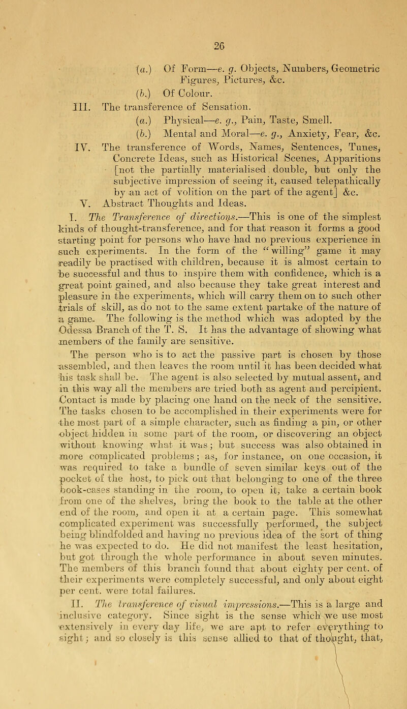 (a.) Of Form—e. g. Objects, Numbers, Geometric Figures, Pictures, &c. {h.) Of Colour. III. Tlie transference of Sensation. (o.) Plij^sical—e. g., Pain, Taste, Smell. [h.) Mental and Moral—e. g., Anxiety, Fear, &c. ly. The transference of Words, Names, Sentences, Tunes^ Concrete Ideas, such as Historical Scenes, Apparitions [not the partially materialised double, but only the subjective impression of seeing it, caused telepathically by an act of volition on the part of the agent] &c. Y. Abstract Thoughts and Ideas. I. The Transference of directions.—This is one of the simplest kinds of thought-transference, and for that reason it forms a good starting point for persons who have had no previous experience in such experiments. In the form of the willing game it may readily be practised with children, because it is almost certain to be successful and thus to inspire them with confidence, which is a gi-eat point gained, and also because they take great interest and pleasure in the experiments, which will carry them on to such other •trials of skill, as do not to the same extent partake of the nature of a game. The following is the method which w^as adopted by the Odessa Branch of the T. S. It has the advantage of showing what .members of the family are sensitive. The person who is to act the passive part is chosen by those dissembled, and then leaves the room until it has been decided what his task shall be. The agent is also selected by mutual assent, and in this way all the members are tried both as agent and percipient. Contact is made by placing one hand on the neck of the sensitive. The tasks chosen to be accomplished in their experiments were for •the most part of a simple character, such as finding a pin, or other object hidden in some jDart of the room, or discovering an object without knowing what it was; but success was also obtained in -more complicated problems; as, for instance, on one occasion, it was required to take a bundle of seven similar keys out of the pocket of the host, to pick out that belonging to one of the three book-cases standing' in the room, to open it, take a certain book from one of the shelves, bring the book to the table at the other end of the room, and open it at a certain page. This somewhat complicated experiment was successfully performed, the subject being blindfolded and having no previous idea of the sort of thing he was expected to do. He did not manifest the least hesitation, but got through the whole performance in about seven minutes. The members of this branch found that about eighty per cent, of their experiments were completely successful, and only about eight per cent, were total failures. II. The trani^ference of visual impressions.—This is a large and inclusive category. Since sight is the sense which .we use most •extensively in every day life, we are apt to refer everything to *)jght; and no closely is this sense allied to that of thoVight, that,