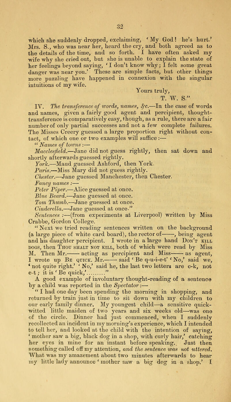 wliich she suddenly dropped, exclaiming, ' My God ! lie's hurt.' Mrs. S., who was near her, heard the cry, and both agreed as to the details of the time, and so forth. I have often asked my wife why she cried out, but she is unable to explain the state of her feelings beyond saying, ' I don't know why; I felt some great danger was near you.' These are simple facts, but other things more puzzling have happened in connexion with the singular intuitions of my wife. Yours truly, T. W. S. IV. The transference of words, names, SfC.—In the case of words and names, given a fairly good agent and percipient, thought- transference is comparatively easy, though, as a rule, there are a fair number of only partial successes and not a few complete failures. The Misses Oreery guessed a large proportion right without con- tact, of which one or two examples will suffice :— '^ Names of towns :— Macclesfield.—Jane did not guess rightly, then sat down and shortly afterwards guessed rightly. York.—Maud guessed Ashford, then York. Paris.—Miss Mary did not guess rightly. Chester.—Jane guessed Manchester, then Chester. Fancy names :— Peter Piper.—Alice guessed at once. Blue Beard.—Jane guessed at once. Tom Thumb.—Jane guessed at once. Cinderella.—Jane guessed at once. Sentences :—(from experiments at Liverpool) written by Miss Crabbe, Gordon College.  Next we tried reading sentences written on the backg-round (a lai'ge piece of white card board), the rector of , being agent and his daughter percipient. I wrote in a large hand Don't kill DOGS, then Thou shalt not kill, both of which were read by Miss M. Then Mr. acting as percipient and Miss as agent, I wrote up Be quick. Mr. ■ said ' Be q-u-i-e-t' ^ No,' said we, * not quite right.' ' No,' said he, the last two letters are c-k, not e-t; it is ' Be quick,'  A good example of involuntary thought-reading of a sentence by a child was reported in the Spectator:—  I had one day been spending the morning in shopping, and returned by train just in time to sib down with my children to our early family dinner. My youngest child—a sensitive quick- witted little maiden of two years and six weeks old—was one of the circle. Dinner had just commenced, when I suddenly recollected an incident in my morDing's experience, which I intended to tell her, and looked at the child with the intention of saying, ' mother saw a big, black dog in a shop, with curly hair,' catching her eyes in mine for an instant before speaking.. Just then something called off my attention, and the sentence was not uttered. What was my amazement about two minutes afterwards to hear uiy little lady announce ' mother saw a big dog in a shop.' I