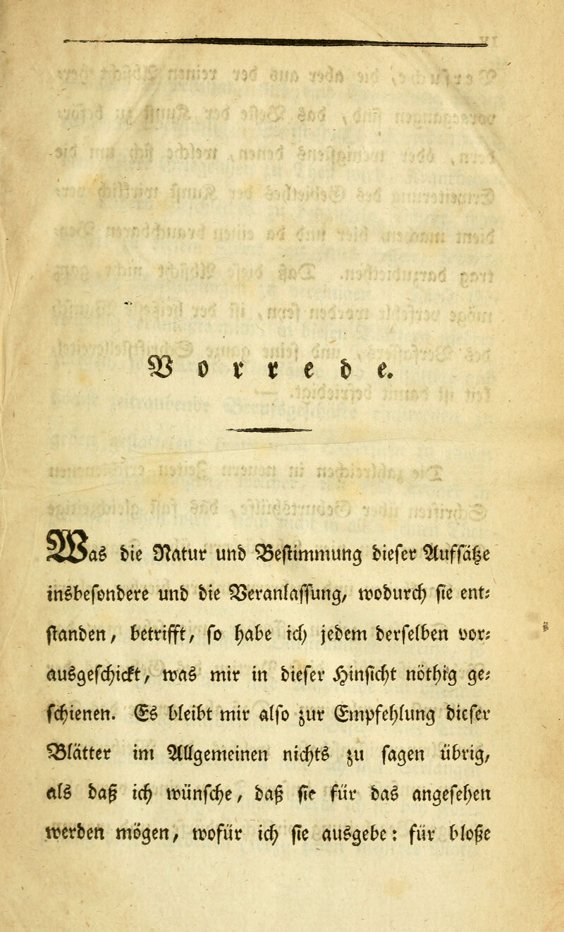 93 o x t c $ e. >a3 feie Statut tmb Q5ef!immtmg biefer 5tuffa|e inSbefenbere imb feie SSeranfaffüng, ttwburcf) fie ent- flanben, betrifft, fo fjabe icf; jebem berfelben ttor* au£gefd?icft, maS mir in feiefer Jjinjictyt nötfng ge* fc^ienen. (£6 bleibt mit affo jur 2mpfef;ftmg biefer 55(attet im 5ltfgemeinen nidjtS ju fagen übrig, Äß ba^ tdf) tt>ünfc^e, ba$ fie für ba$ angefeljen werben mögen, wofür i$ fie ausgebe: für bIo£e