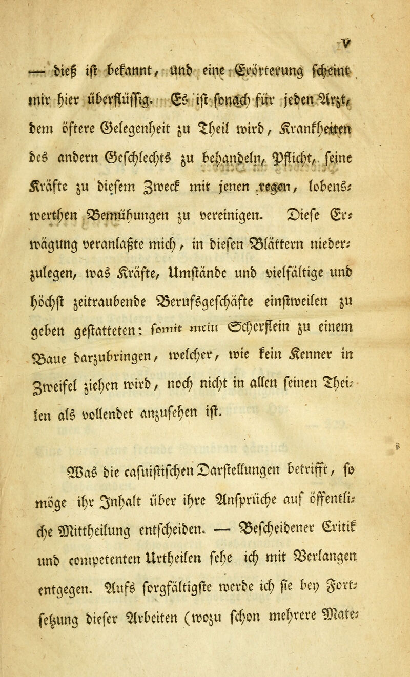 — bieg ijl Ufwntt tmb eine Erörterung ftJjemt mir fjier u&erflüfltg. ■■ £$ ijt fena$ für jeben^irjt, fcem öftere (Selegenfjett $u V)til mxb, 3?ranff;eitett 8ed anbern @efd)(ecf;t$ ju fre^anbefn, Riefet/, feine Äväfte ju tiefem 3^ec^ m^ Jenett .reger*/ fofcen£; werben SJemüfrimgen S« vereinigen. Siefe gr* Tagung veranlagte mi($ , in bkfen blättern nieber; jutegen, \va$ Gräfte/ Umfftinbe unb vielfältige unb mjl jeitrau&enbe $3eruf$gefrf?äfte einseifen ju gefcen gematteten: fö»*& «**n ecf;erfTein ju einem SSauc barjufrringen/ njeföper, nrie fein Kenner in 3»cifel jief)en wirb, ncd) nid;t in aüm feinen ttyiz Un atö votfenbet anjttfe^en ij!. 2Ba$ bit cafi#ifrf?enSarpeffungen betrifft/ fo möge if>r Sn^aft ükr if>re 2lnfprüef?e auf öffertffi* c^e gnitrteifung entleiben. — S5efd)eibener Sritif unb competenten Urteilen fef;e ic$ mit Verlangen entgegen. Stuf? forgfäftigjle werbe id) pe Im) gort; fekung tiefer arbeiten (woju fcf;on mehrere State