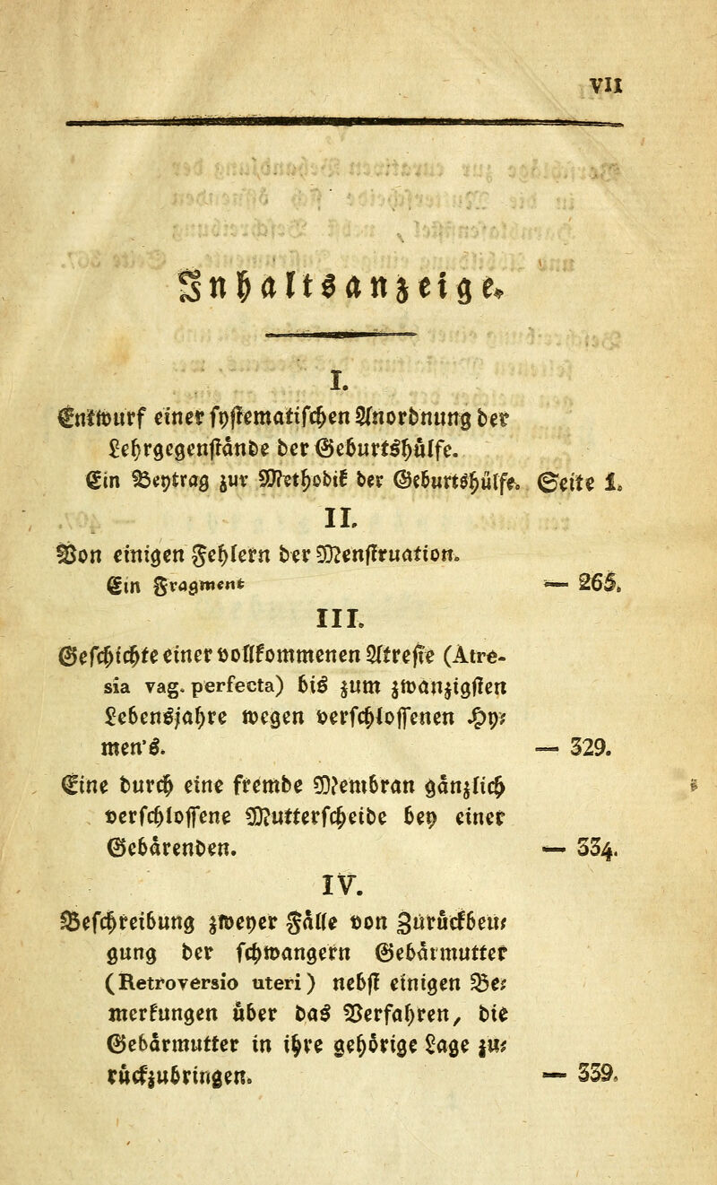 §tt$Ält$ftitief$fc i. €nttourf cmet fpffematifc&en Sfnorbnung bet $ef)rgegenflänbe ber<5e6urt$fw{fe. <£m fbeptras jur Stotfrobtf ber @e&tm$plfe. ©ette 1. IL fßon eitrigen gef>Ie?n berSCftenffruafton. €in gvagitt««* *— 26§» III. (gefegte einer »oflfommenen ^treffe (Atre- sia vag. perfecta) 6tö JUtn $tt}dn$tgjlert £e6en£;afyre wegen ^erfc&ioffetten £9* men'& — 529. (Eine bur$ eim frembe Membran gän$ltc(> tjerfc&lojfene 9D?utterf$eibe &ep cimt 0e&ärenben. — 334. IV. 85ef$fei6ung $n>et)er gälte tton gütueftjew gung ber fctymangefn ©e&mmutter (Retroversio uteri) ne&|I einigen ^Öe? jnerfungen über ba$ SBerfatyren, bit Gebärmutter in i^ve gefjärige Sage ja* rütfiu&ringen. — 339,