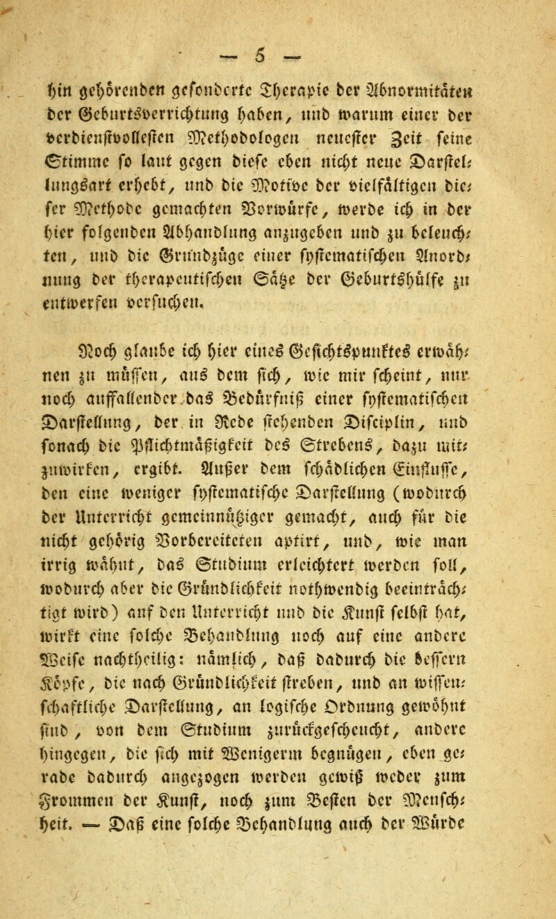 f)in getprcnben gcfonbcrre Styerapie ber 2Jbnormitdtm ber @eburt&>erri$tung tyafcen, unb tvarum einet4 ber fcerbienfh>üßef?en 93ieti)ebo!ogen neucfler Seit feine (Stimme fo laut gegen tiefe eben nicfjt neue ©arffel* (unzart ergebt, unb bie 9D?orföc ber fcielfältigcu bie; fer 3D?et£obc gemachten fBormurfe, n>erbe t<# in bei* (>ier folgenben 5ibf)aubhmg anzugeben «nb $u beleudj,' ten, unb bic @rtfnb$öa,e einer fpftematifc^en SInorb* mtng ber tf>cra}>eutifdjett @ä§e ber ®eburt£f)u(fe git entwerfen t>crfu$eiu $ocf> glaube i<$ f)tcr einc^ <3efl#t$$)Mtfte$ erfoa> neu *u muffen, au^ beut ftej), ö>ie mir fc&etnt, nur tto$ auffaftenbcr.baS ©ebßrfntjs einer fnflematifrfjett JDarffeflung, ber. in Siebe ffefjenben «Difctpltn, unb fcna$ bie $flicf>tmdfngfeit beß (Strebend, ba$u vaiU fäfefrftjt; ergibt. &u£er bem fd)ablief)m (Emfaiffc, ben eine weniger ft)f?cntatifd>e £>arfteKung (n>ob:ürd> ber Unterricht gcmcinnu|tger gemacht, aucf> für bie türfjt gehörig Vorbereiteten aptM, unb, toie man irrig itja^ut, ba£ ©fubitim erleichtert werben foll, n>oburd> aber btc 0runblic&feit notf)it>enbig beeintradj* fiat nurb) auf ben Unterricht unb bic $unff felbjl f>ar, lüirft eine foldje Q3e()anMuug uod> auf eine anbere SScife nac&tljeüia,: nam{t#> baß baburc^ bie beprn $epfe, bie naef) ©runbliet>feit flreben, unb an JDtffem ftf/aftltc^e ©avflcKung, an logtfcfje Crbnung gest>o!>nt jmb ,' &on bem <&tubium $urucrgefcj)eucf>t, anbere hingegen, bie jld> mit SÖSenigerw begnügen, eben^et vabe babuxcl) angezogen »erben gcn>t$ rceber. sunt grommen ber ^unff, noc|> jum Neffen ber 3D?enfc&* f)eit — Sag eine folcfje Q3e^anMung aueft ber Söurbe
