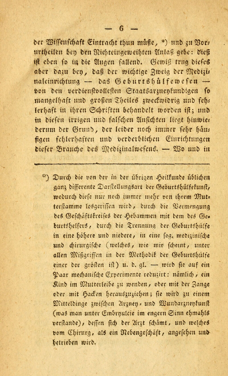 ber SBtfTeufc&aft €tntrac!jt ti>un mfiflc, *) itnb ju !8ow urteilen 6et> ten Dttc^teittgcJt)eisten 5(n!a§ gebe: b'icjj tf* eben fo tu bte tilgen faflenb. (genug trug biefeS ober baju bei), baß ber tDic^ttcje 3it>etg ber £ftebt$w naleinrid>tuug — baß <8ebttrt$l)ulfcidcfett — fcon bett fccrbienfftofle|fen ©taat£ar$nenfcmb:gen fo mangelhaft unb großen $f)cüe$ $nxc£nuDrig ttnb fet)* ferfyaft in ii)vcn ©griffen bcf;anbe(t Sorben tff; ttnb in tiefen irrigen ttnb faifdjeti 5lnju$fen liegt f)intt>ie* terum ber ©runb, ber leiber noc& immer fefjr fyaiu ftgen fehlerhaften unb werbet Micken Einrichtungen tiefer Q$rauc*>e bei 3}?ebt$waJtt>cfen$, •— 2Bo nnb in *) S)uvO) bie *>en ber fn ber uSrigen Jpeilfunbe fi&lidjett gan$ bifferente StarfleflungSart ber ©eBurt^üIfefunf!/ webura) tiefe nur noch immer mefjr t>cn tbrem 9)?uts terffamme fpSgsrifTert witb* buv-d) bie Hermen (jung beS ©efc^aftöfretfes ber J£>eöammen mit bem be^ @e# fotvre$e(fev$ t buvd) bie Trennung ber ©efcuvtstyüffe in eine ^ö^ere unb niebere/ tu eine fog, mebi£tnifa)e unb o)irurgtfd)e (tvelcM/ wie mir febetnt, unter aßen ^ftjßgriffen in ber 90?et$obif ber @e6urtö(;ülfe einer ber- grötfen ifl) u. b. gl. — wirb fie ouf ein tyaav mecbanifd)e (Experimente rebu^tt: namfid), ein ^inb im 5Q?uitevlei6e 51t reenben, ober mit ber S^uge ober mit £>act\'n ^evan^i^ieljert; fte wirb $u einem SOitttelbinge jrotfdjen 2ir$net;* unb SBunbar^nenfunfl (n>a3 man unter ^mbrnulcie im engem «Sinn el?ma!jl$ uerjtanbe)/ beffett fta> ber Tlv^t febamt, unb m\d)e$ tom Chirurg, al$ ein 9tfebengefa)aft, angefe^en unb getrieben wixk.