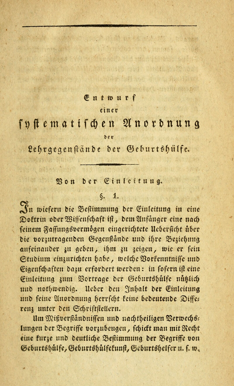 € n t tt> u t f eine ^ f9 jt ematifc&en Slnot&nuna bei* £ef;vgegenftänt>e ber ©etutvtSljtUfc« §} o n ber Einleitung, §. 1. <$n liefern bie SBeflimmung ber (Einfettung in eine £)oftrin ober5Bi|}enf$aft i|f/ bem Anfänger eine naef) feinem gaffung^öermogen eingerichtete Uebcrftcbt über t>tc ttor$utragcnben ©egenflänbe unb ityre $c$ic()ung anfemanber $u geben, tf)m $u $ti$cn, nne er fein ©tubium einzurichten Ijabe, ftKfcf>e3$orfenntnij[e unb Eigenfc^aften bet^u erforbert »erben: in fofernifl eine Einleitung ixxm Vortrage bei* @)cburt€()öffc nö$ftcf> unb notfymenbig. lieber ten 3n()alt ber Einleitung unb feine $norbnung fetvfät feine bebeutenbe ©ijf« renj unter ben @c$riftffeÖern. Uro SDMfst>erf!dnbniffen unb nachteiligen !8ern>ec$& lungen ber begriffe ttor^ubeugen, fdjttft man mit 0\e$f eine tfurje unb beutlic^e Scfiimmting ber begriffe &on ^eburt^öffe^eburt^ulfefunft, ©cbnrt^elfer u. f. n?«