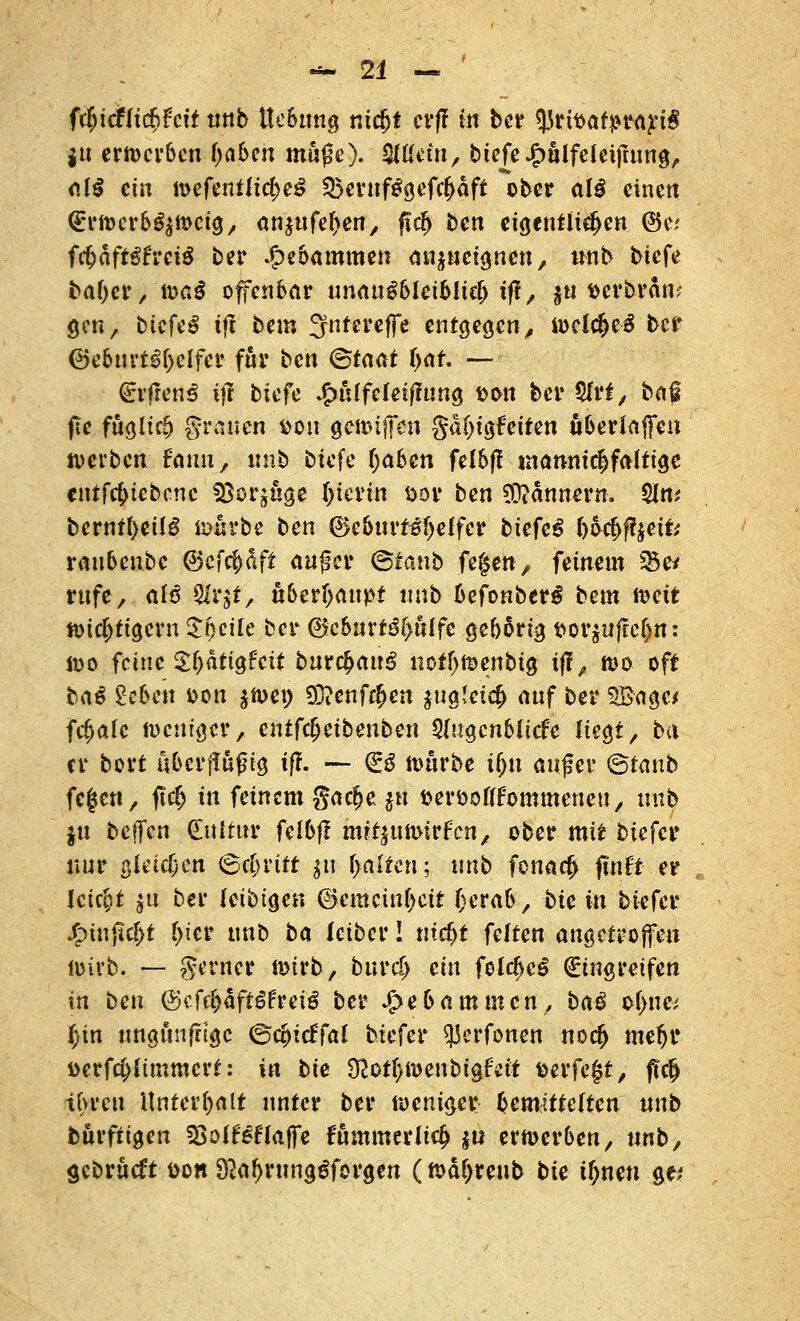 ftfyiälifyhit nnb ttebung nidjt cv(! in ber q5rtttatyrart$ fß emcrben (jaben mh$e). i&llän, btefe£ulfeleifmng, aii ein wefenilidjeS Q5ernf£gefc£dft ober al$ einen <£rwerbg$wcig, ausuferen, ft$ ben eigentlichen ©e; f$dftgfrei£ ber Hebammen anzueignen, nnb tiefe bafyer, töai offenbar unau^&Icibüc^ tf!/ jti fcerbran? gm, biefe^ ifl bem ^ntereffe entgegen, welcfjeS ber 6eburt3(>elfer für ben (Staat i)at — (Erfreut i)I biefe Jfniffeleiflung &on ber $frt, bafl fie fugltcfj grauen fcon geiDifen gd(>igfeiten uberlaffen werben fcmn, tmb biefe (jaben fel6fl mannigfaltige cntfc^iebcnc ^cr^uge l)ievin sor ben Bannern. Sin; bernt(>eilg w«?be ben ®e6urf Keffer biefeg ^lefffftfe rau6en.be ©efcfcäfi auf er <&ianb fegen, feinem $5e/ rufe, alß Sfarjf, überhaupt «nb befonberS bem weit wichtigem ^f)cile ber @eburt3f>ulfe gebärig t>or$ufrel>n: wo feine Sljdrtgfeit bur{$an^ notijwenbig tff, wo oft ba^ 2eben fcon $wet) 9D?enf$en juglcicfc auf ber $Bage* fetale weniger, cntfdjeibenben 2(ugcnblicfe liegt, ba er bort uberilufng tft. — €3 würbe ifju aufer (fotanb fegen, ftcf> in feinem gadje jh fcer&olffommeneu, nnb $u beffen (Eultur felbfl mrtjumirfen, ober mit biefer nur gleichen (Schritt $u galten; nnb fenacj> juift er lctct)t $u ber letbige« ©emeinfjett Oerab, btc in biefer Jf>tnjk(>t t>ier tmb ba ieibev! titelt feiten angetroffen wirb. — gt'rner wirb, bind) ein felc!je£ Eingreifen in ben (Scfrf>äft^rei3 ber J^ebammcn, baß of>ne* f;in ungunfnge ©ccjicffal biefer $erfonen no$ mefjr Derfcplimmert: in bie tfloti)ioenbi^hit fcerfefjt, ffcfj tbreu Unterhalt unter ber iveniaev bemittelten nnb börfiigen SBolf klaffe fummerlic^ $tt erwerben, nnb, gebrueft t>on Ö2a^rung^forgen (wäljreub bie il)nen ge>*