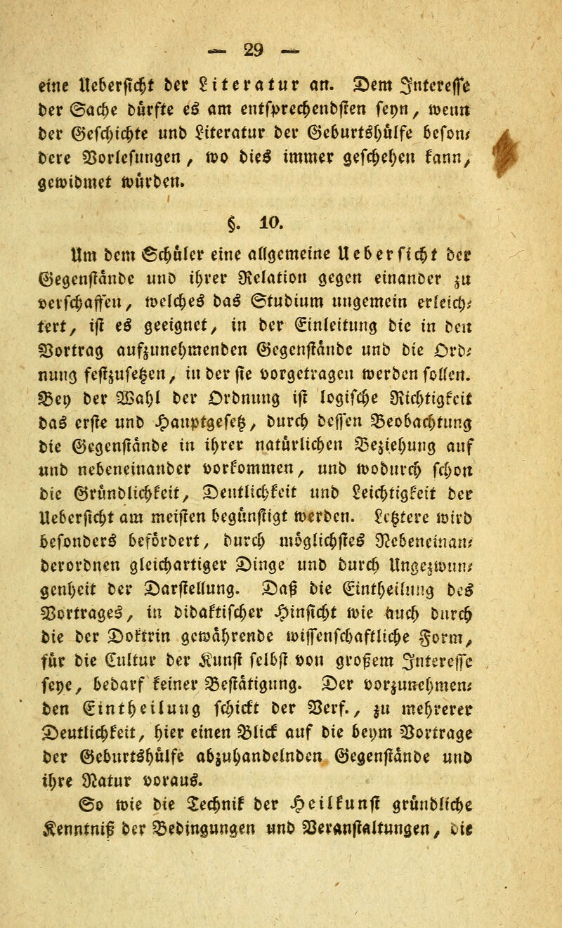 eine tteberftc$f ber Literatur an. &em 3tttereffe ber @a$e bürfte e£ am entfyrerfjenbflen fepn, it>etm ber @efcf>tc!>fe «nb Literatur ber ©e&urtgf)ülfe befotu bere SBorlefungen, ft>o bte$ immer gefc&efyen fann/ gennbmet würben. §. 10. Um bem©$ülcr eine allgemeine Ueberflc^f ber ©egenffdnbe tmD ttjrer SKelatton gegen einanber $u »erfc&affeu, tt>elc£e£ ba£ ©tubtum ungemein erleid)? tert, tft e$ geeignet, in ber (Einleitung bte in ben Vortrag auftunel)tnenben ©egcnffdnbe nnb bie Drb* nung feff$ufe§en, in ber fte fcorgetvagen werben feKen. §8ep ber 2öal)l ber Orbmmg tft logtfc^e 9ifc&ttgfcü baS erfTe nnb J£>auptgefe§, burc(> beffen Beobachtung bte ©egenftdnbe in iljrer natürlichen Q3e$teljuug auf unb nebeneinanber fcorfommen, nnb toobuvcfj fc&ort bie ©rünbltc^'ett, £)eutlic£feit «nb Setc&ttgfett ber Ueberftc&t am meiflen begunffigt werben. Regiere wirb befonberS beforbert, burc(j mögliches 92e6encman* berorbnen gleichartiger £>inge unb burcf) Ungestüm* gcnl)ctt ber £>arf?ellung. £)a<5 bte <£tntf>ei(ung bc$ Vertrage*!, in bibafttfcfjer ^tnjtc&t it>te fcuc(> bnvd) bie ber £>ot;trtn gcföd^renbe wifFenfc&aftlicjje gotm, für bie (Eultur ber $unjf felbjf Don großem 3fnfereffe fepe, bebarf fetner Betätigung. £)er i>or$unel)men; ben (Einteilung f$itft ber SBerf., $u mehrerer ^eutltcl^ett, Ijier einen Biicf auf bie bexym Vortrage ber ©ebttrt£l)ülfe abinfyanbelnben ©egenfidnbe nnb il)xe ülatnv vovanß. <&o tt>ie bie $e$nif ber Jg>eilfunff grünbltc&e Äenntnif? ber Bebtwjungen unb aSeranffaltungen, bie i