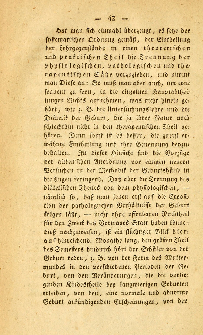 %M man f!cfj einmafyl überzeugt, cd fepe bcr fi)frematif$eu Crbnung gemäß, bcr (£inti)cüung ber £ef)rgcgejitfänbe tu einen tf)coretifd>ett unb praf ttfdjcn £(>eü bte Trennung ber ptypftologifc^en, patf>oIogif$cn tmb tjje* rapeuttfe^en (5ä§e &orju$teI)cn, unb nimmt man Qicfe an: ©o muß man aber auefc, um com fcquent $u ftptt, tu bie einzelnen Qanptabtfyei', Jungen dlicfytß aufnehmen, masl ni$t hinein ge; %bxt, toie $. 03. bte llnterfud)ung£le()rc unb bie ©lafettf ber (Geburt, bie ja ifyrcr $atttr na<£ fd>kti)ti)in xiid)t in ben tljerapeuttfdjen Sbeif ge- boren. £>enn fonjf ift ei beffer 7 bie jucrfl er; lt>af)nfe (EintOeUung nnb iljve Benennung bz\)\\u behalten. 3u biefer Jjptnftcf)t jtnb bte SSorjugc ber aitfcn'f$en 2lnorbnung t>or einigen neuem !8erfurf)cn in ber €Dtetr)obif ber @ebttrt3f)uife tu bie gingen fprfngenb. £)a<5 aber bte Trennung be$ btätettfeften JfyeüeS tton bem p&pjfologtfc&cn, — namlirfj fo, bajs man jenen erft auf bie (Eppofis Um ber patl)ologifcf>cn Sßevfyaltnifte ber ©eburt folgen lagt, — ntcftt ofone offenbaren $act>t(jeil für ben 3tt>ec£ bei Vortrages (Statt fjaben fonne: tief nadjsumetfen, i(! ein fluchtiger Zbiid fyiev, <*uf ljinretrf>enb. $?onatf)e lang, bcngrSffcnSbeil beSSemcffers f)inbur$ ()6rt ber ©d>uler Don bcr ©eburt reben, $. 2$. son ber gorm be$ Butter; ntunbed in ben *>erfdf)tcbenen Venoben ber @e* fcurt, tton ben ^eranberungen, bte bie Dorfie; genben Rinbeßfyeile bet) langwierigen ©eburten erleiben, Don ben/ eine normale unb abnorme ©eburt anfunbtgenben (Erfcfjeinungen, Don ber