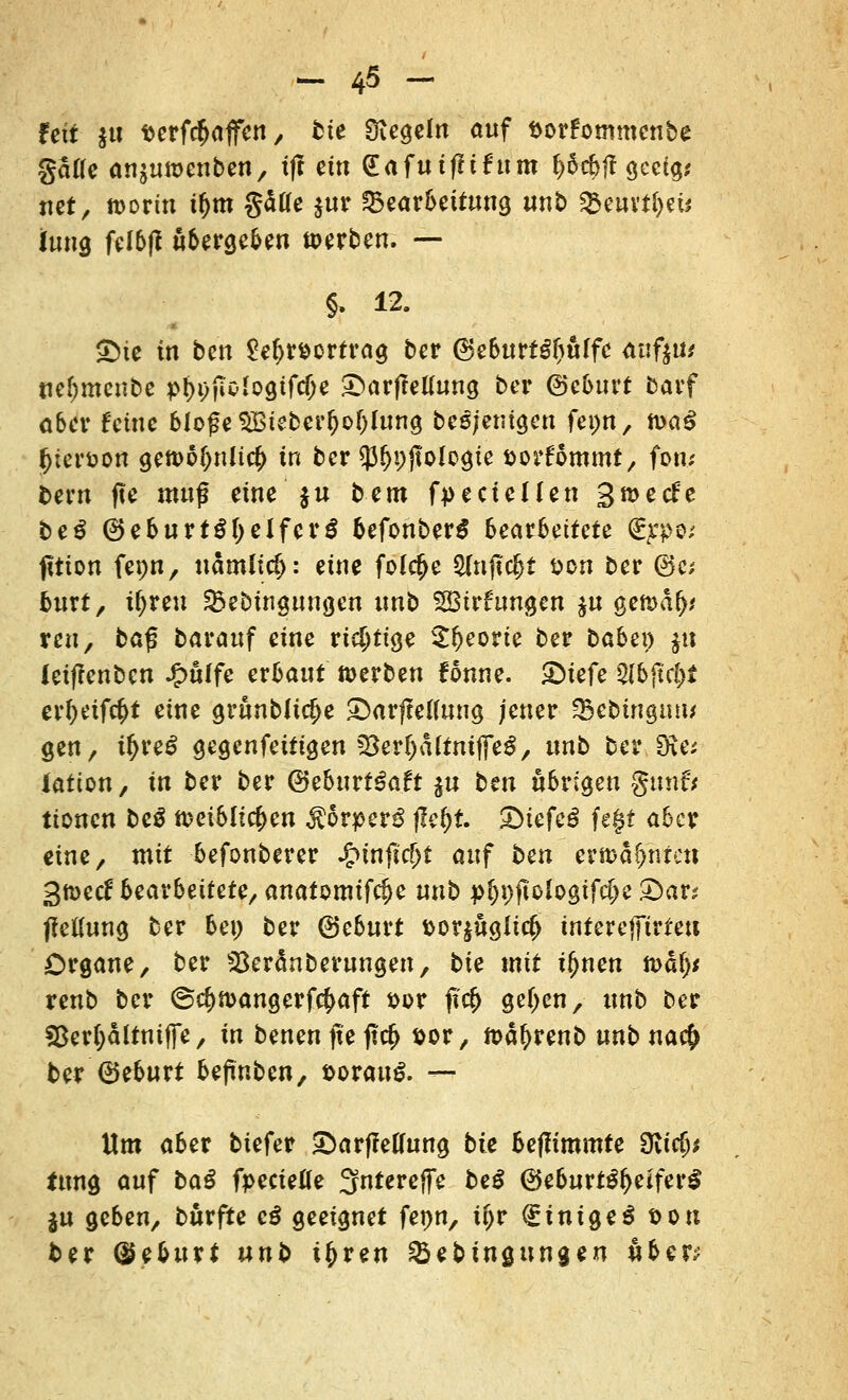 feit $u fcerfcfjaffen, fcie Siegeln auf ttorfommenbe gälte anjuwenben, xft ein dafuiflihtm f>Srf>fl gceig; «et, worin ttjm gäae $ur ^Bearbeitung unb &e«vt&eü Jung feI6|t übergeben werben. — §, 12. ©ie in ben £ef>r&ortrag ber (BeburtSfjuffe aafiti* tiefjmeube pl^jToIogtfcfje £)ar|Mung ber ©eburt barf ober feine bloße SBieber&ofjfung beteiligen fepn, n>aß feferöofl gewö()nlic(> in ber $fji)jtologte aorfommt, fon; bern fte muß eine ju bem fpecicUen gwetfe be$ ©eburtSl)elferS befonberS beatbeitete Sype; fitton fepn, nämlid): eine fol$e 2(njtc|}t fcon ber (Sc; burt, ü)reu SBebtngungen unb 2Birfrmgen $u geWa(M reu, ba£ barauf eine ric^tt^e S^eprie ber babei) $u letflenbcn Jg>ulfe erbaut werben fonne. £>wfe §lbfid)i er^eifc^t eine grunblic^e £>arffe((ung jener SSebingutw gen, ü>re£ gegenfeitigen 58ev§altnifie$, unb ber SRa latton, in ber ber (3tbuvtßait ju bm übrigen gunfr ttonen beß weiblichen Körper?! ffe&t. £>iefcg fegt aber eine, mit befonberer £tnjtcf>t auf ben erwähnten 3wecf beaxbeitete/ anatomifcfje nnb pi)\)fiolo$ifd)c £>avs JMung ber bei) ber ©eburt t>or$üg!t$ interejfirteu Organe, ber s23eränberungen, bie mit tfjnen toafy renb ber ©c^wangerfc^aft sor <?$ ge(>en, unb ber SSerijältniffe, in benen fte ftcfj sor, wafjrenb unb na$ ber ©eburt befinben, sorauS. — Um aber tiefer £>arfMung bte befltmmte dlidp tung auf baß fpecietfe 3fnterejfe beß ©eburt£l)etfer3 $u geben, burfte eß geeignet fet>n, tfjr finigeö t>on ber ©eburt unb i^ren Söebingungeu ube^