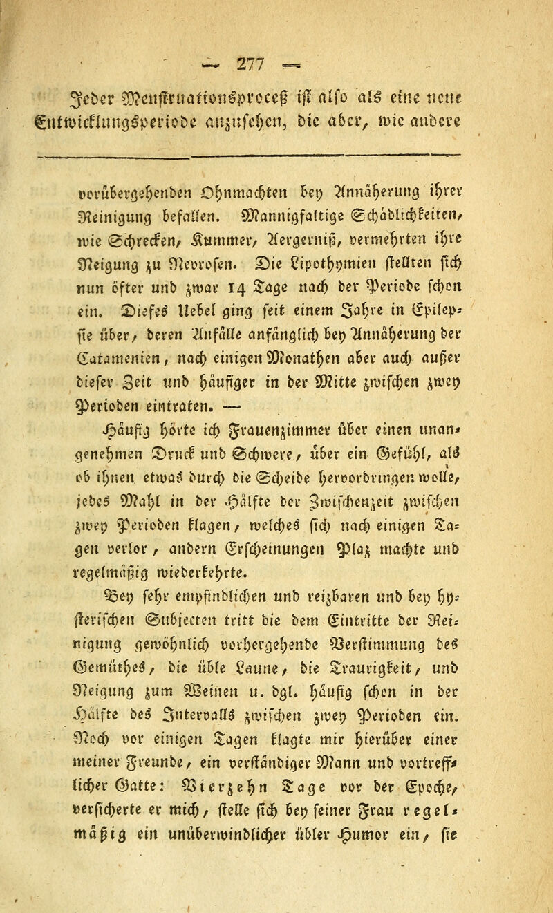 Sfcber 50?e«(truafto«€proccg ijf ftifo at§ eine ttette €tttimcfUutg$pmo&c anjufe^cn, bte aber, nue anbwt verübergefjenben Ofjnmad)ten bet) 2Innaf)evung t^vcv Steinigung befallen. Mannigfaltige (gd}ablid}^citeiv wie @c&rccfen/ Kummer/ 2(ergerntp, vermehrten $ve Neigung $u 9?evrefen. Die Cipet^mien freuten jt<$ nun öfter unb jwai* 14 Sage nadj bei* *)0eriobe fcfreit ein. £>iefe$ UeBcI ging feit einem 3a$i*e in Spitep* fte über/ beren '^nfätfe anfänglich bet) #nnär;a'ung ber Qatammim, nafy einigen fficnatfyn aber and) außer biefer gei* unb Ijäuftger in ber 9D?itte &nufd)en jn?en ^ertoben eintraten. — J^auftg f)örte icf) grauen$tmmer über einen unan* genehmen ©vud unb @cf)rvere/ liber ein (55efiif)I, aW ob ifywen etrvaS bur$ bie ®d)eibe hervorbringen »volle/ iebe$ 99?af)l in ber Jpälfte ber ^wifdwnfreii jtMJefeen $rvep gerieben klagen / n>eld)e$ fiel) na$ einigen &a= <jen verlor / anbern grfdjeinungen $)(a$ machte unb regelmäßig wieberfeljrte. ?£et) feljr empftnbltc&en unb reizbaren unb bei; fjn* frerifefren @u6iecten tritt bie bem Eintritte ber dleu «igung vgen>o£nltdj vovljerge^enbe SSerftimmung be$ ©emiit^e*/ bie üble 2üu\u, bie Traurigkeit/ unb Neigung $um SGBeüien u. bgl. puftg fd)cn in ber «föalfte be$ 3ntervatf$ ftwifdjeu jmep ^erioben ein. 9?od) vor einigen Sagen 6lagte mir hierüber einer meiner greunbe/ ein verfränbtger 9Q?ann nnb vortreff* lieber Chatte: S3ter$e&-n Sage vor ber gpedje/ »erftdjerte er mtd), f?ette ftcf) ber; feiner grau reget* mag ig ein unüberwinblidjer übler J£mmor ein/ fte