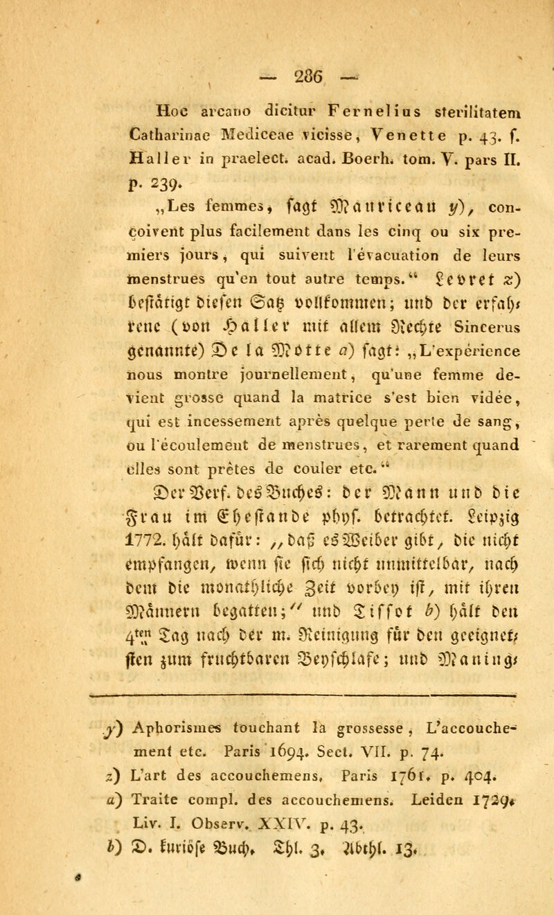 Hoe arcano dicitur Fernelius sterilitatem Catharinae Mediceae vicisse, Venette p. 43. f. Haller in praelect. acad. Boerh* tom. V. pars II. P- 239- „Les femmes, faßt 9D?attviceaii y), con- coiverit plus facilement dans les cinq ou six pre- miers jours $ qui suivent l'evacuation de leurs inenstrues qu'en tout autre temps. ^Cfctet z) &efrättgt btefen ©a§ t>ollfommen; ttnb bei* &tfäf)t renc (öott J^äII^i? mit aikm Siechte Sincerus genannte) 53c la Wjiötte a) fagt: „L'expeHence iious montre journellement, qu'une femme de- tient grosse quand la matrice s'est bien videe, qui est incessement apres quelque perle de sang, ou l'ecoulemeut de menstrues, et rarement quand elles sont pretes de couler etc.iS ©crScvfi be££3ncfje$: bcr Stftfiti nnb bic •grau im <£f)efranbe p&pf. 6etracfjtet. §eip$tjj 1772. ()d(f Dafür: 7/ba$ t&lßiiüt Qibt, bic ntc&f empfangen, föenn jtc fttf> ni$t unmittelbar, naefj beut bte mona£!)itd>e getf üor&ei) tff, mit tfjrcu Bannern begatten; nnb Stfföf 6) &4tt ben 4*? Sag na<$ bei* m* Reinigung für ben geeigner; fien jiim fruchtbaren &epfcf)lafe; nnb 2)?autng* y) Aphorismes touchant la grossesse , L/accouche- menf etc. Paris 1694. Sect. VII. p. 74. z) L'art des aeeouchemens, Paris I~6f» p. 404* a) Traite compl. des aeeouchemens* Leiden 1729* Liv. I. Observ. XXIV. p. 43. 0 £>. fwrtöfe %>ud)> Z$l 3, }it>ti>f. 13»