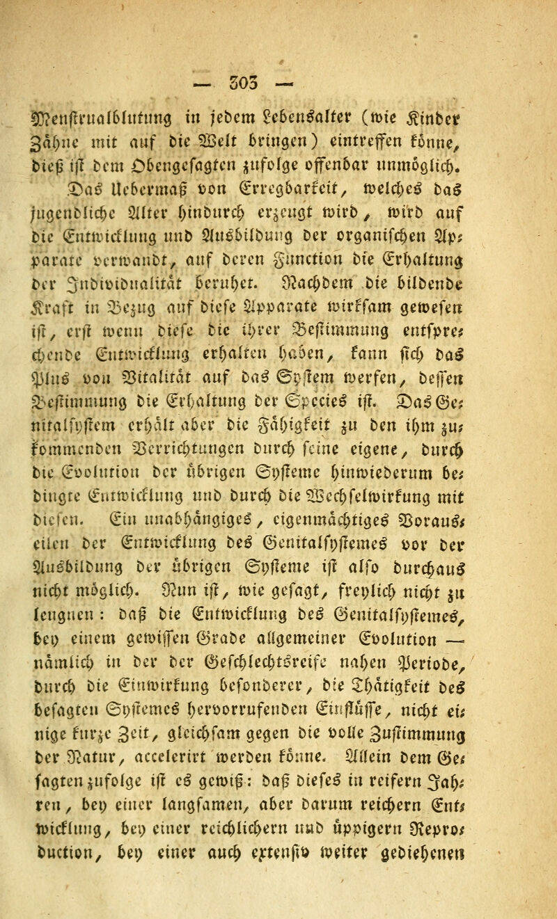 — 505 — 3)?enfTrua!bfutimg in jebem Zebentialttt (ttne $mbet? 3d(;ne mit auf bie SBelt bringen) eintreffen fonne, bieg i'jjf Dem Obengefagten jufoJge offenbar immöglicj). SbaS Uebermag t>on €rrcgbarfcit, n>elcbeg baß jugenMicbc SUfcr binbttreb erzeugt n>irb / tt>irb auf bie ^nm-ieffuug nnb S(itg6tlbuug Der organifeben S(p; parare ^ermaubt, auf bereu gunetion bxe <£rbaltuna. ber 3nba>ibuaiitat beruhet, dlatybtm bie bilbenbz ftvaft in 35quQ auf btefe Apparate nnrffam getoefen ift, erff nxmi btefe btc Ü>rer SBefltmmung entfpre* c&enbe (£nät> icÄitfia evfyaltm (jaben, fann ftcjj ba£ sjjlug pou 33italifdt auf baß ©pjtem werfen, befielt ^efrttnmung bie (Erhaltung ber ®pccte$ ifl. £)a£@e* nitaifpfrem credit aber bie gd&igfeit $u ben if;m ju* Fommcnben Verrichtungen Durtf) feine eigene, bur(§ bie (Ebolutton ber übrigen ©pfleme Oinft>ieberum bei biugre (£nitt>icfluug tinb bureb Die SDccf)feln>irfung mit bieten. (£in unabhängige^, eigenmächtige^ SSovaußs eilen ber (£utauc£hmg beß ©enitalfpffemeS por bei* 5iu3bübung bei übrigen ©pfleme i|? alfo burtjau^ niebt möglich 9Juh ifl, ft>ie gefagt, frepit$ niept ju leugnen : bag bie <£nfttneto?g beö ®enitalfi;ffeme$, bei) einem gemiffen ©rabe allgemeiner €t>oIution — ndmiieb in ber ber ©efc^fec^t^rcifc naljen $eriobe, bureb bie €tttnnrfung befonbercr, bie Zfyaütfeit beß befagten ©pfremcg fyerporrufenben &jfiüffe, nic^t eu nige fur^e Seit, giciebfam gegen bie ttotfe 3uf?tmmmuj ber Sßatur, accelerirt werben Foune. Mein bem @e* fagtenjufoige tf! eß gcn>tg: bag biefe£ in reifern 3?a(j; reu, bei) einer langfamen, aber Darum reichern <ints toteftuug, bei) einer reichlichem nnb üppigem 9?epro* buettpn, bei) einer auc£ e^tenpt) mßtter gebie^eneti