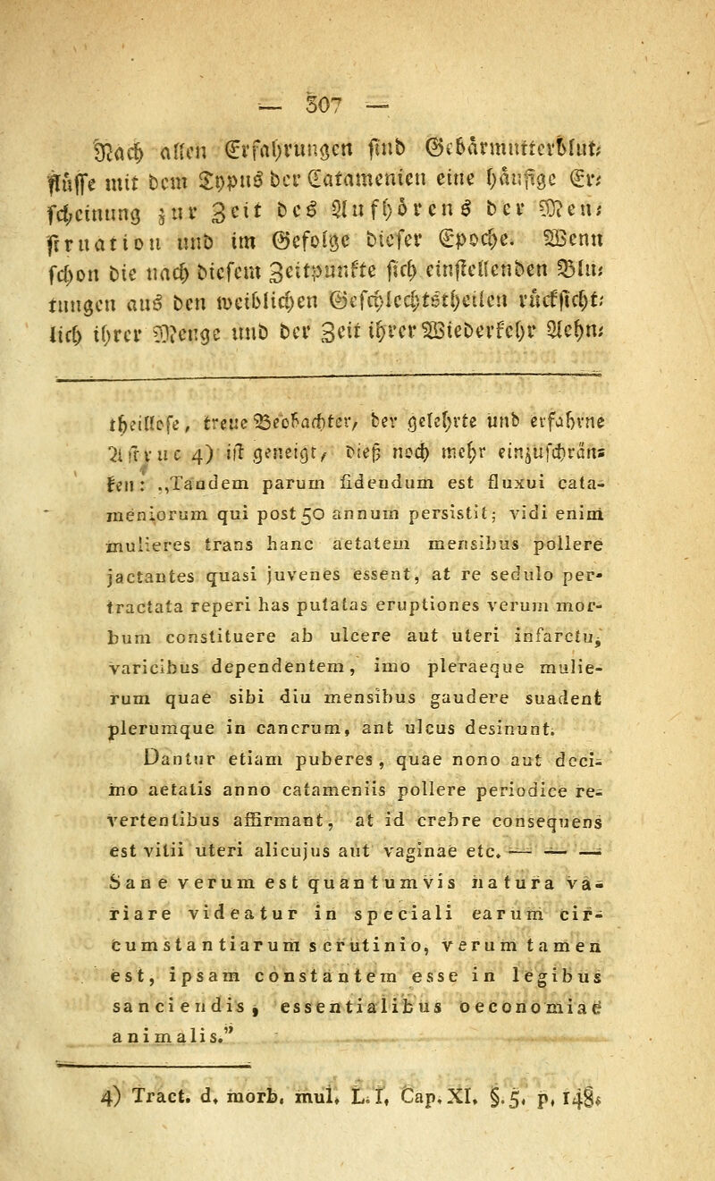 &ad> allen <£xfa\)Viu\$m ftnb (Se&ärmntierMufc fluffe mit bero St>puS ber dafantenien eine tyäufigc 6$ fcfrcimmg jtiv getit bc$ 2luf&5rcn$ bev Sföetw fmtatiou unb im ©efoigc biefer £poc&e* SSBenn fd)on t>ie tiacfc btefero Seitpunfte jic^.einflcKcnbcn 95Ut* tungen auö ben n>eiMici)en <3c(Q)kd)tßÜ)Cücn vucfftc&t; Hc6 if>m CO?enge unb bei' Seither SBteberfc&r $cf)m i(Ktu*ofe, treue <ßeb!>ad>ter> bev gelehrte unb erfabvne 2lff*.u?e 4)'iff geneigt, sieg ned) me^r einjüfcfcraris feil: .,Taadem parurn fideudum est fluxui eata- meniorum qui post5<D annum persistit; vidi enini inuiieres Irans hanc aetatem mensibus pollere jaetantes quasi juvenes essent, at re sedulo per- traetata reperi has puiatas eruptiones verum mor- bura conslituere ab ulcere aut uteri infarcfUj varieibus dependentem, inio pleraeque mulie- rum quae sibi diu menslbus gaudere suadeni plerumque in cancrum, ant ulcus desinunt; Dantur etiam puberes , quae nono.aut deci- ino aetatis anno catameniis pollere periodice re- vertentibus affirmant, at id crebre consequens est vitii uteri alieujus aut vaginae etc* ~ — —; Sane verum est quantumvis iiatura vä- riare videatur in speeiali eäruiri cir- cumstantiarum serütinio, verum tarnen est, ipsara constantem esse in legibus sanciendis, essentialibus o e c 0 n 0 m i a £ animalis.'> 4) Tract. dt morb, mufi CT« Cap,XI, §.5, p, i$*