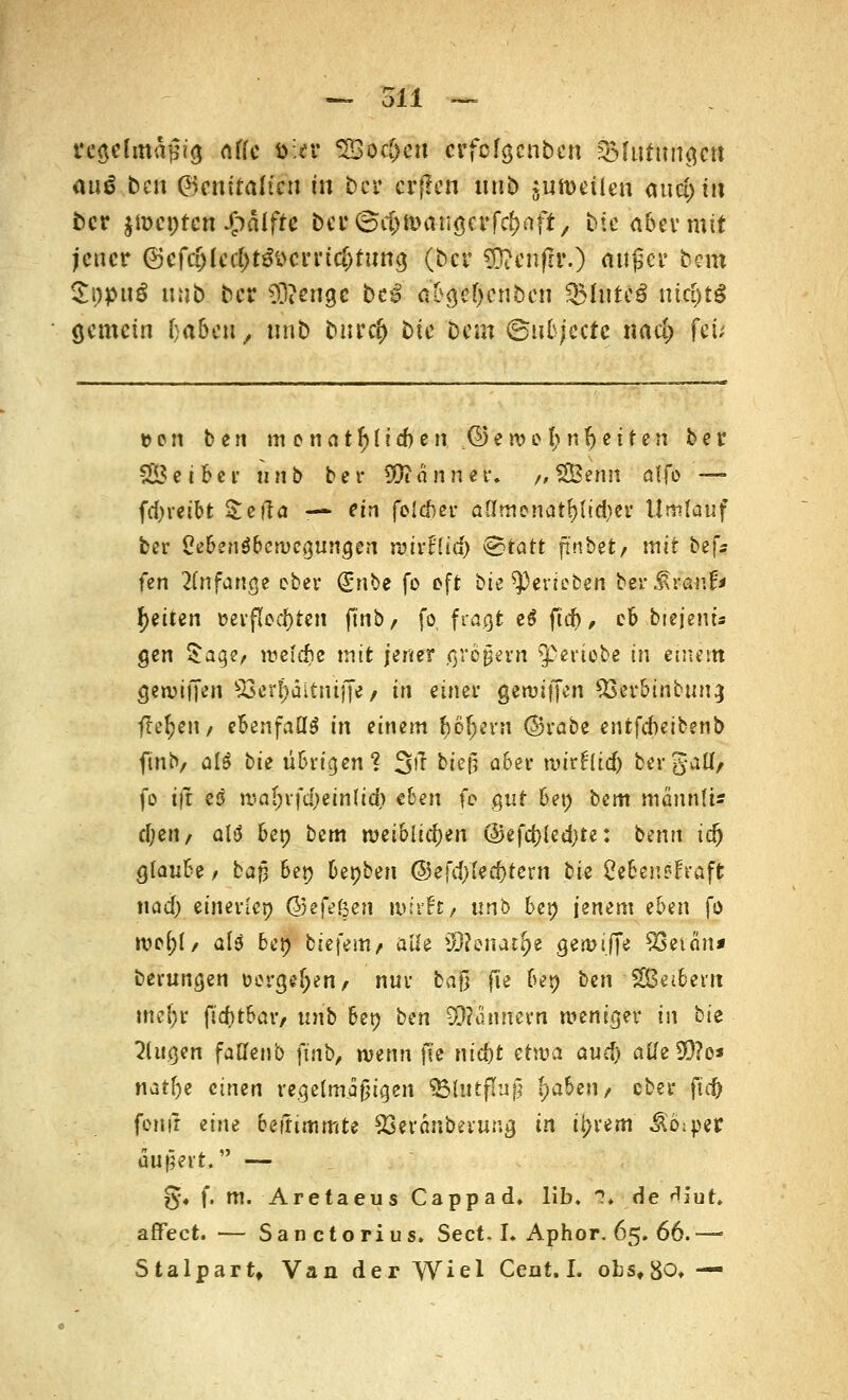 üepfm&gig offe tt;er SBoc&cit crfofgcnben QMutungctt au$ ben Genitalien in ber erf?en nnb junmlen and) in fcer jiDcptcn Jjpäifre ba*©$n>a-uöcrfc&aft, bte aber mit jener ®efct)Ied)t3i>cmci;tiing (ber 93?enfh\) außer bem SopuS uub ber 3)?enge bc£ a'bgetycnbcn 3MnteS nichts gemein haben, unb tutrdj bte bem 6nb;'ectc nacl) fei; » e n ben m onatf)fid)en © e n? e l) n f) c i t e n ber SSBeiber unb ber Banner. /, SÖBenn alfo — fd)iet'bt Sola — ein folefcer aCImenatf)itd)er Umlauf ber CebenSbctvcgungen n?irt'(id) <&tatt jtnbet/ mit bef* fen anfange eber (£nbe fo oft bte gerieben ber^ranf» fyittn t>evfled)ten finb, fo fragt e$ fid), cb biejeiu« gen £ager welche mit jener großem ^pertebe in einem geroiffen 93fcr(tältniffe / in einer gennffen 9&&l>{äbtM3 flehen/ ebenfalls in einem fcöfjern (Srabe entfebeibenb ftnb/ a(£ big übrigen? 3^ &«§ <*&** nnrfrid) bei-gaü/ fo ijt es n*a(;rfd)ein(id) eben fe gut beo bim männli» el;eit/ aU ben bem weiblichen @efd)led)te: benn td) glaube/ ba{3 ben bepben (55efd)!ed)tern bk Se&en&frafl nad) einerlei) ©efeßen wirft/ unb be» jenem eben fo we&l/ als ben biefem/ alle SERenat^e gewijje SSet an» berungen »ergeben/ nur baß fie be» ben SBeibern mcf;r firf)tbaiv unb bep ben SSfötittern weniger in tie klugen faöenb ftnb, \w\\n fie nid)t ettt»a aud) atfe 9D?o* natf)e einen regelmäßigen 93lutfhi|l (;abeii/ ober fid) fenfr ^im beftimmte SSeranberung in it?rem Ab;per äußert, — §•• f. m. Aretaeus Cappad. üb. 3» de Alut. affect. — Sanctorius. Sect. L Aphor. 65. 66. — Stalpart, Van der Wiel Cent. I. obsf80,—