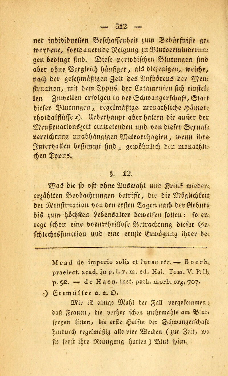 tter inbimbucßen S5efd>affenf)ett |»m Sebarfniffe ge* it>orbene, fortbauernbe $l£i&un§ $u33Iutfccrminberuni gen bebingt ftnb. £)tefc p£rtobifcf>en Blutungen ftnb aber of)ne J8ergfeic|> r>auftger,. al3 biejenigcn, ft>ek&e, tiac?> ber gcfeginagigen 3eit be£ 2(nf(>6ren# ber §3?em ffruatien, mit bnn £t>pu£ bcr ^atamentert fltf) einfiel Jen Stutjciictt erfolgen in ber ©cfjtoangerfcfjaft, &att tiefer Blutungen \ regelmäßige mwcttfylKfye ^(tmoiv v$otbalf?ufie *).. Ucber&au-pt aber galten bic auger ber CDieupruatton^eit etntretenben unb son tiefer ©crnal* Verrichtung unabhängigen Metrorrhagien, »enn if>r^ fjfntcrfcalten befämmt fmb,. geipof)tiItcf> beu m$uatfylv $en S^ut^ §. n, %$a§ bic fo oft $!)ne &u$ft)ai)I unk $ntif Bieter* erjagten Beobachtungen betrifft, bk bk 9&5gKi$&tt tev 9}?enf!ruation $ou ben erflcn Sagen ua$ ber(Geburt bii jum- §£c§j*en 2eb-cn£alter &eföeifen foto: fo en regt fc^on eine fcorutrt&ei-öofe Betrachtung tiefer @e; f$ie$tSfunction. unb eine eruffe @xm.ä§una, i()rer be* Mead de imperio solis et ]unae etc. -=■ Boerh», praelect. acad. in p. i. r* m. ed. Hai. Tom. V. P:H>. p, 92. -»t de H aen. iust. path. xnorb. org4 707. 5) (EttmüUer 0. a. £>♦ 5Q?ti- t(i einige 5Q?aI)f ber galt »org-efowimen .-• tag grauen, bte »erfcer fc&on qutymifyty am. <&lut« freien litten/ bu erfle Raffte ber ©rf)njani3erfd;aft ^mbura) regefmaptg aßfe t>tcr &Berf)en (jur 3cit/ wo fie fenfr i^ve Reinigung Ratten ) S&lut fpien.