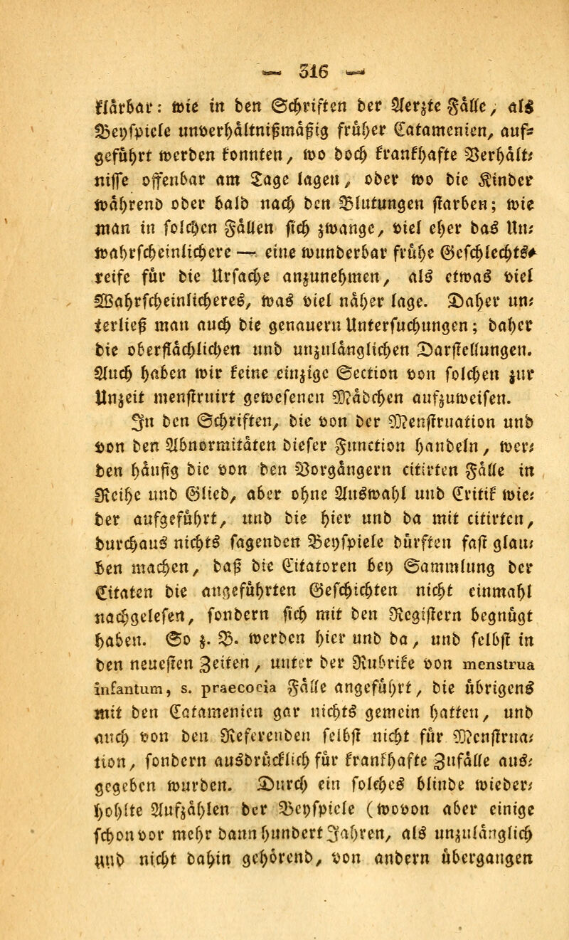 jfldr&ar: tote in ben ©Triften ber &eqte %aUe, af$ Sbepfpiefe tm&erf)dltni£mdgig früher (latamenim/ auf- geführt werben fonnten, ft>o boefj £ranff>afte $$erfjd(fc mffe offenbar am Sage lagen, ober n>o bte $tnber ttatyreno ober balb na<# bett Blutungen ffarben; n>ie ntan in folgen gdUen jtcfj $n>ange, fctel e(jer ba£ Un; toabrfrf)einltcl)ere •— eine nutnberbar frufje ©efc^fec^t^ reife für bte ttrfad)e an^une^men, al£ eimaü fctel €S3ar>rfcf>einltc^erc^, mag Diel nai)ev läge. ibäfyet um Verlief man auc^ bie genauem Unterfuc^ungen; batycr bte oberflächlichen unb unzulänglichen 3)arfMungen. $lutfy f)aoen mir feine einzige ©ection son folgen §ttt Unzeit menffruirt getoefenen $?dbc(>en auf^umeifen. 3fn ben (Schriften, bie &on ber 93?enftrttation unb son ben 2Ibnormttdten btefer gunetton tyanbein, toer* ben f)dufts bte t>on ben 523orgdngern citirfen gdtfe itt Steige unb (Blieb/ aber of>ne 2Iuöma()( utib (Erttif tote* fcer aufgeführt, unb bie fyter unb ba mit titivten, t>urcf>au$ nic^tö fagenben 33et)fpiele burfteu faft glau; Ben machen, ba$ bie Statoren ben (Sammlung ber Zitaten bie angeführten ©efc&icfjten mc£t einmal ttad)gelefert, fonbern fl<$ mit ben SKcgiflern begnügt f>aben. <§o |» 35. toerben f>ier unb ba, unb felbjf in ben neuejten 3^^tvn, unter ber diubnh Pon menstrua infantum, s. praecoda gdife angefahrt, bie übrigens mit ben (Eafamenicn gar nichts gemein Ratten, unb <uid) t?on ben Dveferenben felbjl nicf>t für ^euftvnai tion/ fonbern anibxhdUd) für franff)afte 3ttfdae anß; gegeben mürben. SHirclj ein fole^eS bltnbe toieber* K)of)ite 2Xufsd(>Ien ber 35ct)fptc(e (toopon aber einige frf>onttor mel)r bann f)tinbert Salven, ai$ un^tfdngltc^ #\\b nieijt ba^in gcfyorenb, ^on anbern übergangen