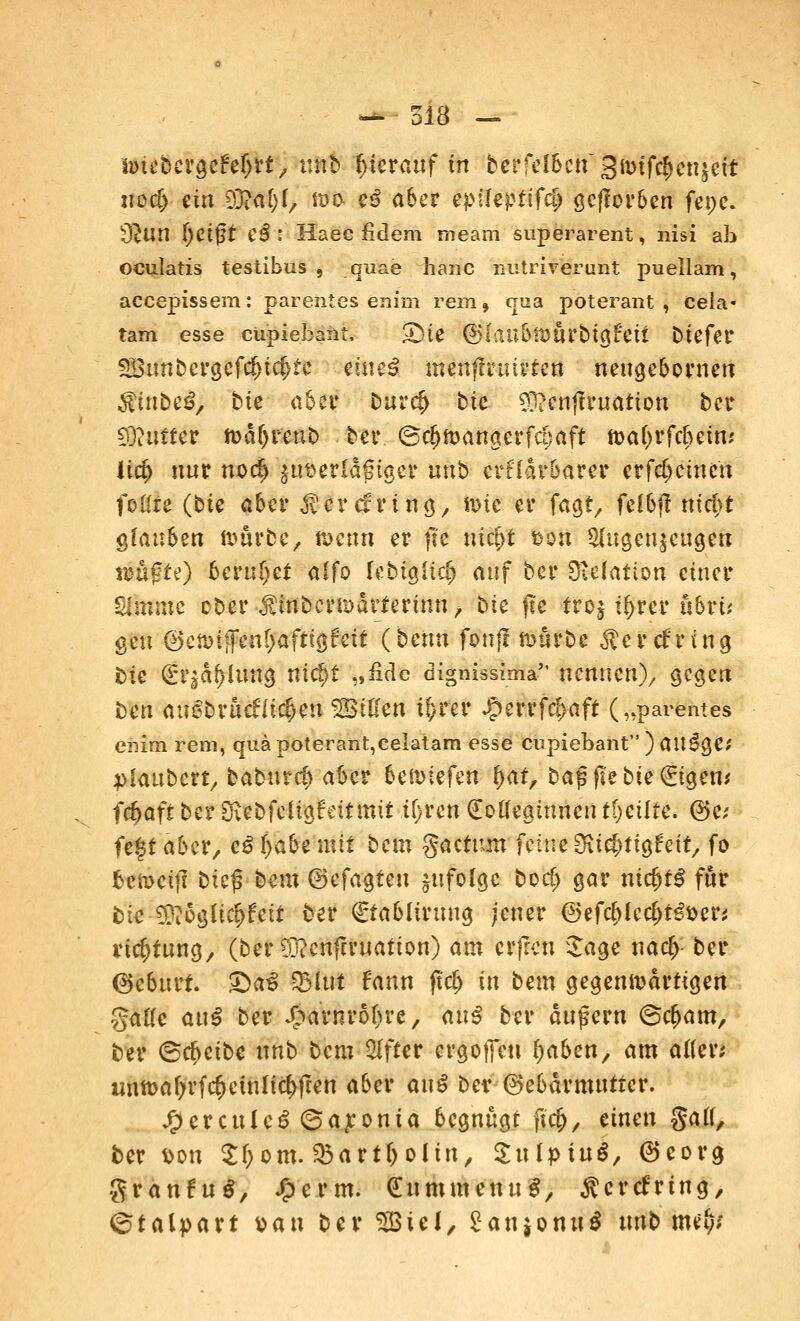 ir>iebergeM)rt, unb hierauf fn bcrfcIScn3ft>ifc^cnjctt «ocf> ein EO?a(>f, ft>o- eS aber epüeptifcl) gefforben fenc. 32un Ijetfjt e$ : Haec fidem meam superarent, nisi ab oculatis testibus , quae haue nutrirerunt puellam, aeeepissem: parentes enim rem, qua poterant ] cela- tarn esse cupiebaiit. 3^te ®lüübmüVbi$hii btefer 5Bunbergcfcf>i$te etue3 menffruirten neugebornen $tnbeö, bte ci5cr buref) bfc 9]?enjfruation ber £0?uiter n>d(jrenb ber ©cljmangerfcpaft tt>ä(jrf<$etw Üct) nur m>rf) jttserldfjtgcr unb erklärbarer erfreuten foßie (bte aber ^crefring, ftic er fagf, felbjt md)t glauben n>urbe, foerin er jle ntc^t fcon Augenzeugen nmf?fe) beruhet alfo lebtgitci) auf ber Sfteiattöri einer limine cber >fmberu>drterinn, bte fte froj t^rer ubrü gen ©cnnfFentjaftigfeit (bmn fonfi mürbe ^crefung bie (£r|df)lung nic£>t „fiele dignissima nennen), gegen Den auebrucntcfjen 2Bißen t&rer £errfcl>aft („parentes enim rem, qiiäpoterant,eeIatam esse cupiebant)au3ge; •plaubcrt, baburef* aber beriefen f)at, bajsftebie(£tgem frfjaft ber Ovebfcügfcttmtt ifytm (Eotfegiunen tl)ciiic. @e; fe$t aber, c£ fyabt mit bem factum feine Dite&ttaiett, fo fccn>etj? btc^ bem ©efagten jitfofge borf) gar nichts für bte 5}?oglti$fett ber €tabltruug jener @efcf>lec()t€i>er* rtc^tung, (ber 9j?enfcruation) am erfren Sage na$ ber (Geburt. £>a£ SBlut Faun fttif) fn bem gegenwärtigen gatfe au$ ber Jjparnroljre, auß ber äußern 6c^m, ber ©c^etbe unb bem After ergeben f)aben, am alten untßafyrfrfjetnltc^ften aber au$ ber (Gebärmutter. J^erculeS ©aponia begnügt ftcf>, einen gatf, ber Don 21) om. Sbart&olin, Sulptuä, ©corg granfuS, Xpcrm. dummenug, Herdring, ©talpart »an ber 2öiel, £anjonu$ xmb wfy