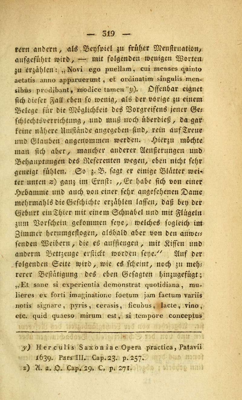 rern anbcrn, afg Q3et;friel gu früher Sttenffruatiott, aufgeführt nnrb, — mit folgenbeu wenigen ^Borten $U erjagen: „Novi ego pueilam, cui -meoses quinto aetatis anno apparuerunt , et ordinatim singulis men- sibus prodibant, modice tarnen?/). Offenbar eignet f?c& biefer gafleben fo toenig, atö ber vorige $u einem Belege für bte 93?ogltd)feit be$ Vorgreifend jener @e; fcf)iecf>tst>crrirf>tung , unb muß uoef) wberbief, ba.gar feine nähere Umfränbe angegeben-finb, rein aufSreue unb (Blauten angenommen »erben, £icrju möchte man jtcfj aber, mancher anberer Weiterungen unb «Behauptungen t>t$ Referenten ttegen, eben ni$t fef>r geneigt füllen. @o $. SB. fagt er einige Blatter wei- ter unten z) ganj im (trnff: „€? Ijabe ftcfc t>on einer Jj>cbamme unb auefy fcou einer fefcr augefe^enen £)ame mehrmals bie@efcl)td>te erjagen raffen, ba$ bei) ber ©eburt ein £f)ter mit einem (Schnabel unb mit gfugdtt $um 33orfcf>ciu gekommen fepe, ttelcfccg fogleicf) im Simmer herumgeflogen, al^balb aber fcon t>m antee« fenben SBetbcrn, bie e$ auffmigen, mit Riffen unb anberm 35ettjeugc etfncft morben fepe/' $uf ber fofgenben <Stitc n>trb y tt>xe c$ fi#ittf> nod) ju mef); rerer Sjeftdtigung be£ eben ©efagten hinzugefügt; „ Et sane si experientfa demonstrat quotidiana, mu- lieres ex forti imaginatione foetura jam factum variis notis signare, pyris, cerasis, iieubus, lacte, vino, etc. quid quaeso mirum est, si tempore coneeptus y) Herculis Sax on ia e Opera practica, PatavÜ 1639. Pars III, Cap.23. p. 257, z) ?(. a, €>> Cap, 29» C, p. 27I.