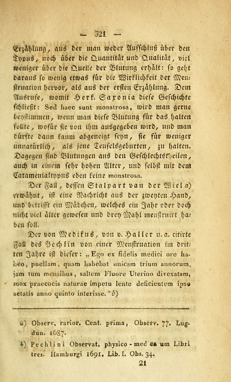 ^rjoljfüng, atig ber man n>eber Sfaffc&fiif? über beit Snpns3, norf> aber bic Cuantttat unb Qualität, ttcl »eiliger über bte Quelle ber 25hifnng erhalt: fo ge(;t barang fo toentg tttoaß für btc 2BirfIid)fett ber SDJeru jlrnatton f;erfcor, aB an£ ber erflen €r£ä(j(nng. Öcm Qfö$rufe> ioomtr Jg> er F. (Sajronia biefe ©efc(>icl>re frf)H'e£t: Sed haec sunt monströsa, Unrfc man gerne be^ftimmen, au'mt man btefc Q3lnrnng für ba£ galten foiite, ftofär fte ton ifjro ausgegeben totrb, nnb man bftrfrc Dann fannt abgeneigt fepn, fte für Weniger tmnatürlidj, ftfö ;ene Seufel&jebtirten, $tt galten, dagegen finb Blutungen an§ bm ©efcf>{ecj>t£t!;eifen, anc(> in einem fef)r fjofyen Filter, nnb felbfl mit bent <Eatamenialti)pn£ eben feine monströsa. &cr gaö/ beffen ©talpart van ber Sßtela) eVft>ä$nt , tf? eine 3>ad)ric(>t auS ber j&epten Sjanb, nnb Betrifft ein 5}?abc£>en, toelcfjeS ein 3al>r ober bocf> nicfyt v>icl älter geiuefen nnb bret) $?af>i menflnurt f;a; hm foa. £>er ton tfeAlflifi', ton 't>. JjpaÜer n.a. citi'rte gatf be£ ?3erf>Hn ton einer 9}?enf!rnation im briil ten 3af>re iff biefet*: ,*Ego ex fiäelis medici ore ha« «eo^ puellam , quam habebat uniCam trium annorum, jam tum mensibus, saltem FJuore Uterino divexatam* inox praecocis naturae impetu lente deficientem ips» aetatis anno quinto intensse,  b) ü) Observ, rarior« Cent, prima > Observ» 77. Lüg- dun, 1687. b) Pechliui Obsefvat» physico - med <Ja um Libii tres. Hamburgi 169t, Lib, I» Obs. 34* 21